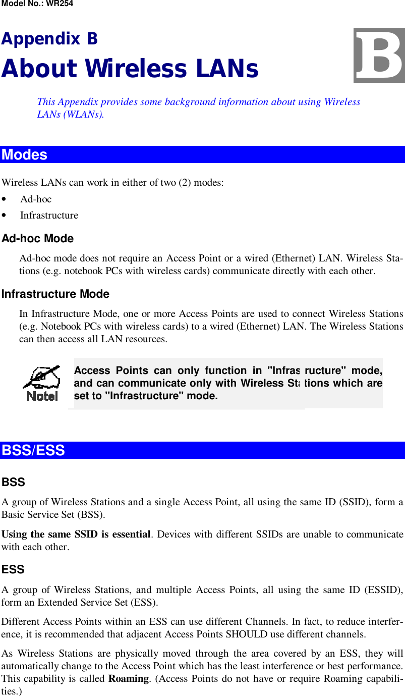 Model No.: WR254 Appendix B About Wireless LANs This Appendix provides some background information about using Wireless LANs (WLANs). Modes Wireless LANs can work in either of two (2) modes: •  Ad-hoc •  Infrastructure Ad-hoc Mode Ad-hoc mode does not require an Access Point or a wired (Ethernet) LAN. Wireless Sta-tions (e.g. notebook PCs with wireless cards) communicate directly with each other. Infrastructure Mode In Infrastructure Mode, one or more Access Points are used to connect Wireless Stations (e.g. Notebook PCs with wireless cards) to a wired (Ethernet) LAN. The Wireless Stations can then access all LAN resources.  Access Points can only function in &quot;Infrastructure&quot; mode, and can communicate only with Wireless Stations which are set to &quot;Infrastructure&quot; mode.  BSS/ESS BSS A group of Wireless Stations and a single Access Point, all using the same ID (SSID), form a Basic Service Set (BSS). Using the same SSID is essential. Devices with different SSIDs are unable to communicate with each other. ESS A group of Wireless Stations, and multiple Access Points, all using the same ID (ESSID), form an Extended Service Set (ESS). Different Access Points within an ESS can use different Channels. In fact, to reduce interfer-ence, it is recommended that adjacent Access Points SHOULD use different channels. As Wireless Stations are physically moved through the area covered by an ESS, they will automatically change to the Access Point which has the least interference or best performance. This capability is called Roaming. (Access Points do not have or require Roaming capabili-ties.) B 