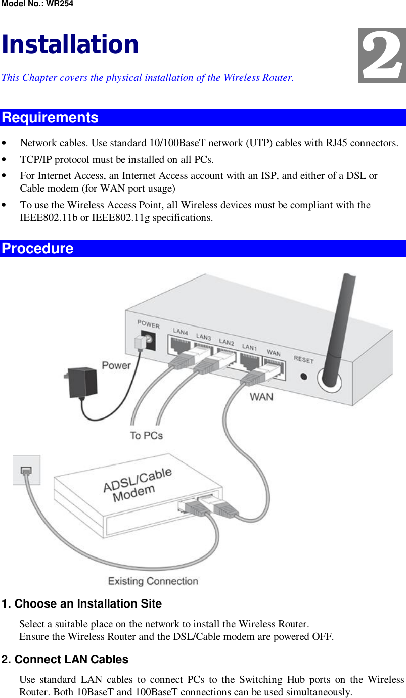 Model No.: WR254 Installation This Chapter covers the physical installation of the Wireless Router. Requirements •  Network cables. Use standard 10/100BaseT network (UTP) cables with RJ45 connectors. •  TCP/IP protocol must be installed on all PCs. •  For Internet Access, an Internet Access account with an ISP, and either of a DSL or Cable modem (for WAN port usage) •  To use the Wireless Access Point, all Wireless devices must be compliant with the IEEE802.11b or IEEE802.11g specifications. Procedure  1. Choose an Installation Site Select a suitable place on the network to install the Wireless Router.  Ensure the Wireless Router and the DSL/Cable modem are powered OFF. 2. Connect LAN Cables Use standard LAN cables to connect PCs to the Switching Hub ports on the Wireless Router. Both 10BaseT and 100BaseT connections can be used simultaneously. 2 