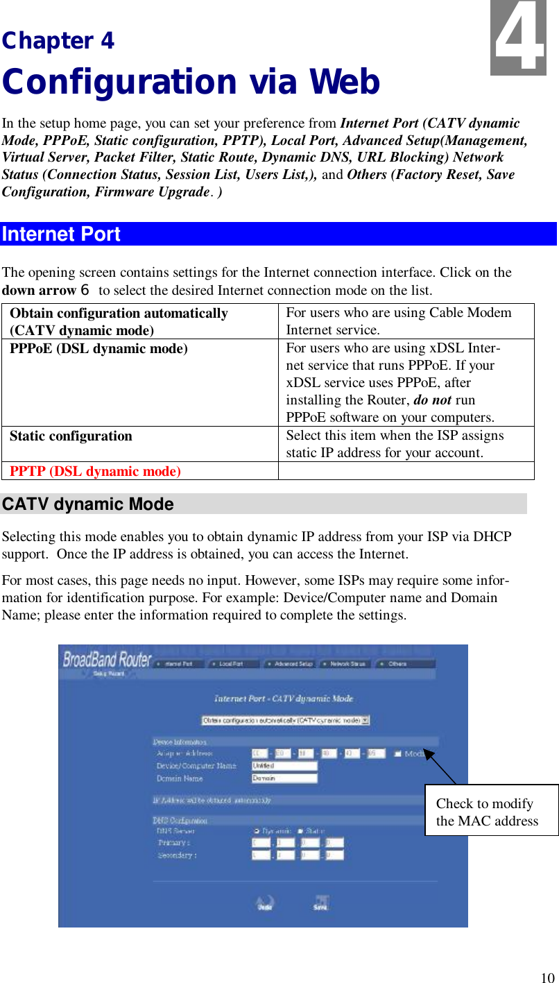  10  Chapter 4                                                          Configuration via Web In the setup home page, you can set your preference from Internet Port (CATV dynamic Mode, PPPoE, Static configuration, PPTP), Local Port, Advanced Setup(Management, Virtual Server, Packet Filter, Static Route, Dynamic DNS, URL Blocking) Network Status (Connection Status, Session List, Users List,), and Others (Factory Reset, Save Configuration, Firmware Upgrade. ) Internet Port The opening screen contains settings for the Internet connection interface. Click on the down arrow 6 to select the desired Internet connection mode on the list. Obtain configuration automatically (CATV dynamic mode)  For users who are using Cable Modem Internet service. PPPoE (DSL dynamic mode)  For users who are using xDSL Inter-net service that runs PPPoE. If your xDSL service uses PPPoE, after installing the Router, do not run PPPoE software on your computers. Static configuration  Select this item when the ISP assigns static IP address for your account. PPTP (DSL dynamic mode)    CATV dynamic Mode Selecting this mode enables you to obtain dynamic IP address from your ISP via DHCP support.  Once the IP address is obtained, you can access the Internet.  For most cases, this page needs no input. However, some ISPs may require some infor-mation for identification purpose. For example: Device/Computer name and Domain Name; please enter the information required to complete the settings.   4 Check to modify the MAC address 