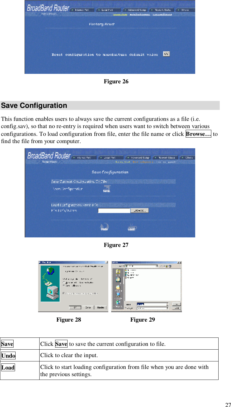  27  Figure 26 Save Configuration This function enables users to always save the current configurations as a file (i.e. config.sav), so that no re-entry is required when users want to switch between various configurations. To load configuration from file, enter the file name or click Browse… to find the file from your computer.   Figure 27     Figure 28                               Figure 29  Save Click Save to save the current configuration to file. Undo Click to clear the input. Load Click to start loading configuration from file when you are done with the previous settings. 