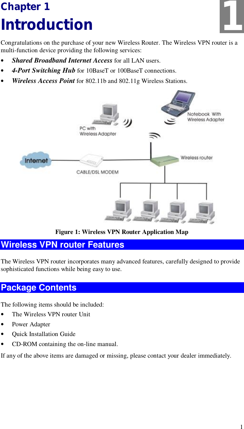 1 Chapter 1 Introduction Congratulations on the purchase of your new Wireless Router. The Wireless VPN router is a multi-function device providing the following services: •  Shared Broadband Internet Access for all LAN users. •  4-Port Switching Hub for 10BaseT or 100BaseT connections. •  Wireless Access Point for 802.11b and 802.11g Wireless Stations.  Figure 1: Wireless VPN Router Application Map  Wireless VPN router Features The Wireless VPN router incorporates many advanced features, carefully designed to provide sophisticated functions while being easy to use. Package Contents The following items should be included: •  The Wireless VPN router Unit •  Power Adapter •  Quick Installation Guide •  CD-ROM containing the on-line manual. If any of the above items are damaged or missing, please contact your dealer immediately. 1 
