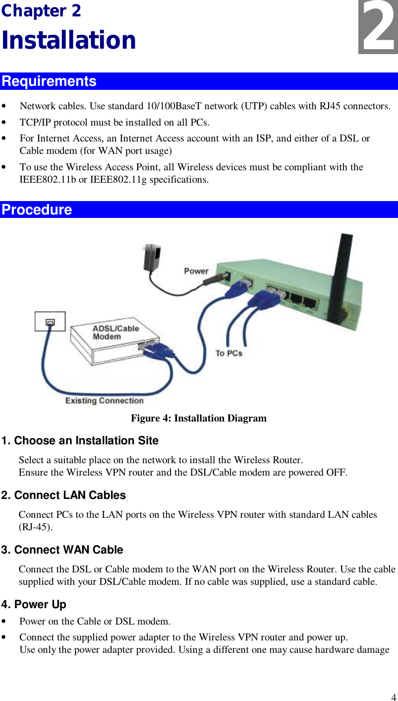  4 Chapter 2 Installation Requirements •  Network cables. Use standard 10/100BaseT network (UTP) cables with RJ45 connectors. •  TCP/IP protocol must be installed on all PCs. •  For Internet Access, an Internet Access account with an ISP, and either of a DSL or Cable modem (for WAN port usage) •  To use the Wireless Access Point, all Wireless devices must be compliant with the IEEE802.11b or IEEE802.11g specifications. Procedure  Figure 4: Installation Diagram 1. Choose an Installation Site Select a suitable place on the network to install the Wireless Router.  Ensure the Wireless VPN router and the DSL/Cable modem are powered OFF. 2. Connect LAN Cables Connect PCs to the LAN ports on the Wireless VPN router with standard LAN cables (RJ-45).  3. Connect WAN Cable Connect the DSL or Cable modem to the WAN port on the Wireless Router. Use the cable supplied with your DSL/Cable modem. If no cable was supplied, use a standard cable. 4. Power Up •  Power on the Cable or DSL modem. •  Connect the supplied power adapter to the Wireless VPN router and power up.  Use only the power adapter provided. Using a different one may cause hardware damage 2 