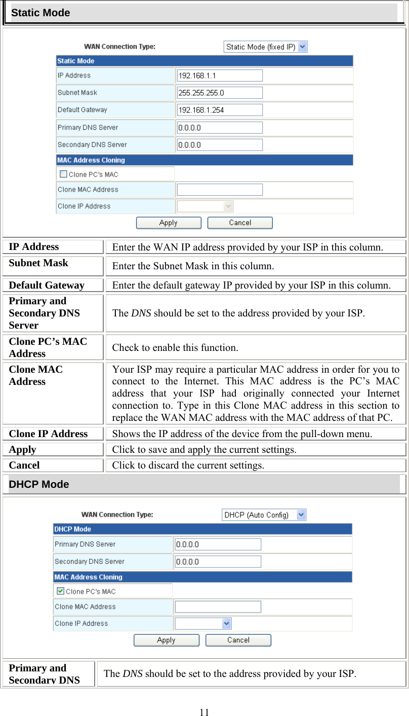   11Static Mode  IP Address  Enter the WAN IP address provided by your ISP in this column. Subnet Mask  Enter the Subnet Mask in this column. Default Gateway  Enter the default gateway IP provided by your ISP in this column. Primary and Secondary DNS Server  The DNS should be set to the address provided by your ISP. Clone PC’s MAC Address  Check to enable this function. Clone MAC Address  Your ISP may require a particular MAC address in order for you to connect to the Internet. This MAC address is the PC’s MAC address that your ISP had originally connected your Internet connection to. Type in this Clone MAC address in this section to replace the WAN MAC address with the MAC address of that PC. Clone IP Address  Shows the IP address of the device from the pull-down menu. Apply  Click to save and apply the current settings. Cancel  Click to discard the current settings. DHCP Mode  Primary and Secondary DNS  The DNS should be set to the address provided by your ISP. 