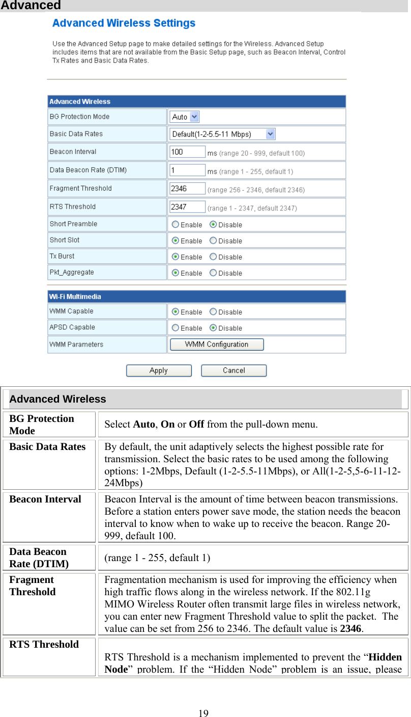   19Advanced  Advanced Wireless BG Protection Mode  Select Auto, On or Off from the pull-down menu. Basic Data Rates  By default, the unit adaptively selects the highest possible rate for transmission. Select the basic rates to be used among the following options: 1-2Mbps, Default (1-2-5.5-11Mbps), or All(1-2-5,5-6-11-12-24Mbps) Beacon Interval  Beacon Interval is the amount of time between beacon transmissions. Before a station enters power save mode, the station needs the beacon interval to know when to wake up to receive the beacon. Range 20-999, default 100. Data Beacon Rate (DTIM)  (range 1 - 255, default 1) Fragment Threshold  Fragmentation mechanism is used for improving the efficiency when high traffic flows along in the wireless network. If the 802.11g MIMO Wireless Router often transmit large files in wireless network, you can enter new Fragment Threshold value to split the packet.  The value can be set from 256 to 2346. The default value is 2346. RTS Threshold RTS Threshold is a mechanism implemented to prevent the “Hidden Node” problem. If the “Hidden Node”problem is an issue, please 