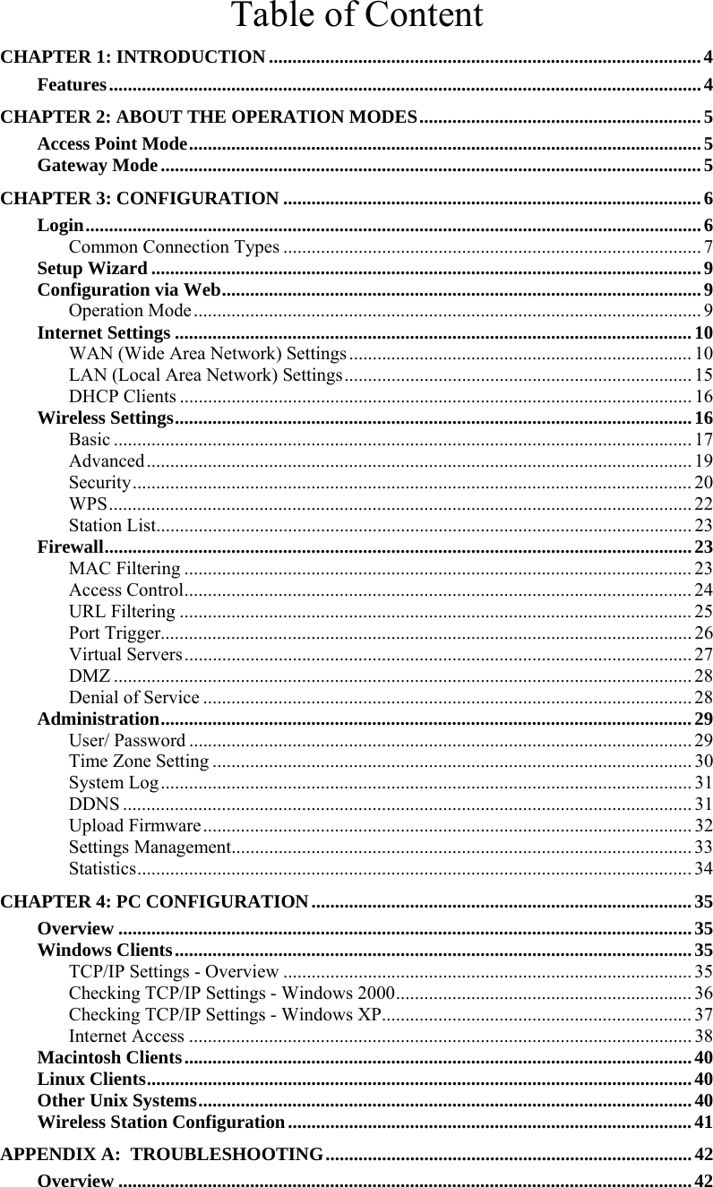   Table of Content CHAPTER 1: INTRODUCTION............................................................................................4 Features..............................................................................................................................4 CHAPTER 2: ABOUT THE OPERATION MODES............................................................5 Access Point Mode.............................................................................................................5 Gateway Mode...................................................................................................................5 CHAPTER 3: CONFIGURATION .........................................................................................6 Login...................................................................................................................................6 Common Connection Types ......................................................................................... 7 Setup Wizard .....................................................................................................................9 Configuration via Web......................................................................................................9 Operation Mode............................................................................................................ 9 Internet Settings ..............................................................................................................10 WAN (Wide Area Network) Settings......................................................................... 10 LAN (Local Area Network) Settings.......................................................................... 15 DHCP Clients ............................................................................................................. 16 Wireless Settings..............................................................................................................16 Basic ...........................................................................................................................17 Advanced.................................................................................................................... 19 Security....................................................................................................................... 20 WPS............................................................................................................................ 22 Station List.................................................................................................................. 23 Firewall.............................................................................................................................23 MAC Filtering ............................................................................................................ 23 Access Control............................................................................................................ 24 URL Filtering ............................................................................................................. 25 Port Trigger................................................................................................................. 26 Virtual Servers............................................................................................................ 27 DMZ ........................................................................................................................... 28 Denial of Service ........................................................................................................ 28 Administration.................................................................................................................29 User/ Password ........................................................................................................... 29 Time Zone Setting ...................................................................................................... 30 System Log................................................................................................................. 31 DDNS ......................................................................................................................... 31 Upload Firmware........................................................................................................ 32 Settings Management.................................................................................................. 33 Statistics......................................................................................................................34 CHAPTER 4: PC CONFIGURATION.................................................................................35 Overview ..........................................................................................................................35 Windows Clients..............................................................................................................35 TCP/IP Settings - Overview ....................................................................................... 35 Checking TCP/IP Settings - Windows 2000............................................................... 36 Checking TCP/IP Settings - Windows XP.................................................................. 37 Internet Access ........................................................................................................... 38 Macintosh Clients............................................................................................................40 Linux Clients....................................................................................................................40 Other Unix Systems.........................................................................................................40 Wireless Station Configuration......................................................................................41 APPENDIX A:  TROUBLESHOOTING..............................................................................42 Overview ..........................................................................................................................42 