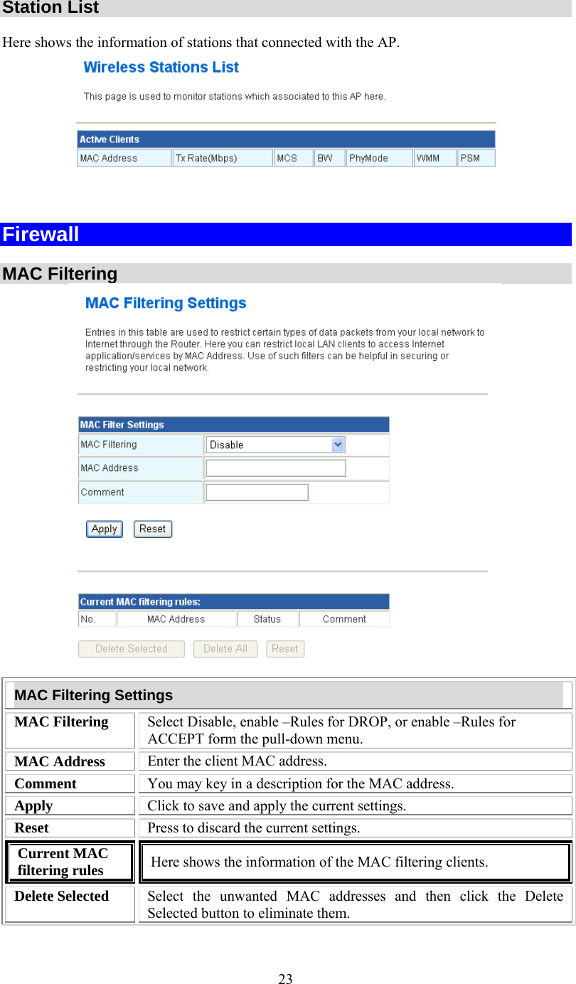   23 Station List  Here shows the information of stations that connected with the AP.   Firewall  MAC Filtering  MAC Filtering Settings MAC Filtering  Select Disable, enable –Rules for DROP, or enable –Rules for ACCEPT form the pull-down menu. MAC Address  Enter the client MAC address.  Comment  You may key in a description for the MAC address. Apply  Click to save and apply the current settings. Reset  Press to discard the current settings. Current MAC filtering rules  Here shows the information of the MAC filtering clients. Delete Selected  Select the unwanted MAC addresses and then click the Delete Selected button to eliminate them. 