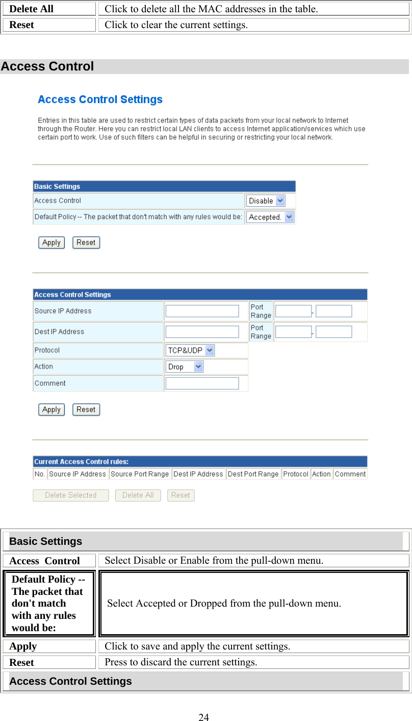   24Delete All  Click to delete all the MAC addresses in the table. Reset  Click to clear the current settings.   Access Control     Basic Settings Access  Control  Select Disable or Enable from the pull-down menu. Default Policy -- The packet that don&apos;t match with any rules would be: Select Accepted or Dropped from the pull-down menu. Apply  Click to save and apply the current settings. Reset  Press to discard the current settings. Access Control Settings 