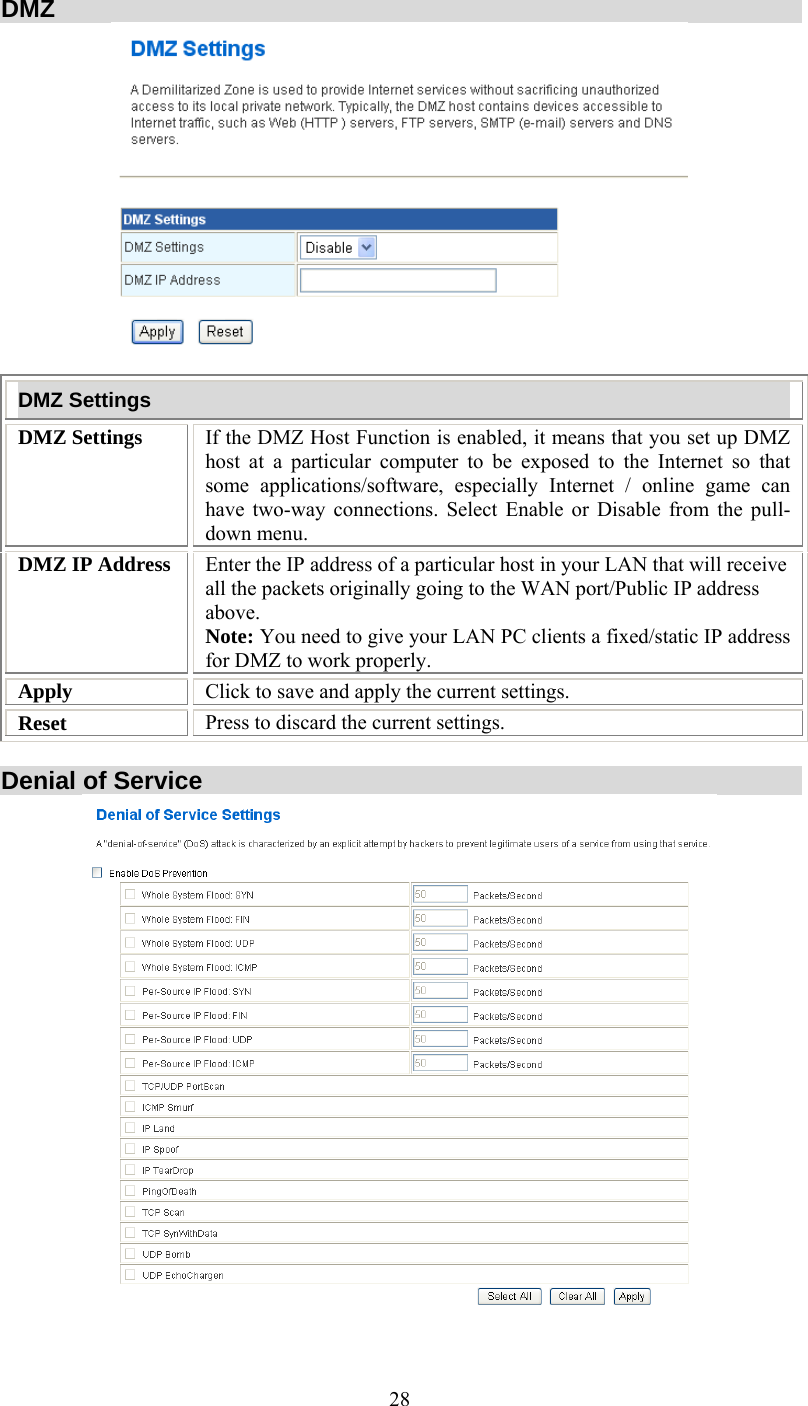   28DMZ  DMZ Settings DMZ Settings  If the DMZ Host Function is enabled, it means that you set up DMZ host at a particular computer to be exposed to the Internet so that some applications/software, especially Internet / online game can have two-way connections. Select Enable or Disable from the pull-down menu. DMZ IP Address  Enter the IP address of a particular host in your LAN that will receive all the packets originally going to the WAN port/Public IP address above. Note: You need to give your LAN PC clients a fixed/static IP address for DMZ to work properly. Apply  Click to save and apply the current settings. Reset  Press to discard the current settings.  Denial of Service   