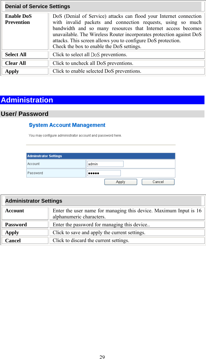   29Denial of Service Settings Enable DoS Prevention  DoS (Denial of Service) attacks can flood your Internet connection with invalid packets and connection requests, using so much bandwidth and so many resources that Internet access becomes unavailable. The Wireless Router incorporates protection against DoS attacks. This screen allows you to configure DoS protection.  Check the box to enable the DoS settings. Select All  Click to select all DoS preventions. Clear All  Click to uncheck all DoS preventions. Apply  Click to enable selected DoS preventions.   Administration  User/ Password    Administrator Settings Account  Enter the user name for managing this device. Maximum Input is 16 alphanumeric characters. Password  Enter the password for managing this device..  Apply  Click to save and apply the current settings. Cancel  Click to discard the current settings.  