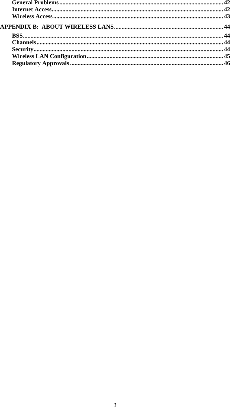  3General Problems............................................................................................................42 Internet Access.................................................................................................................42 Wireless Access................................................................................................................ 43 APPENDIX B:  ABOUT WIRELESS LANS........................................................................44 BSS....................................................................................................................................44 Channels...........................................................................................................................44 Security.............................................................................................................................44 Wireless LAN Configuration..........................................................................................45 Regulatory Approvals.....................................................................................................46 