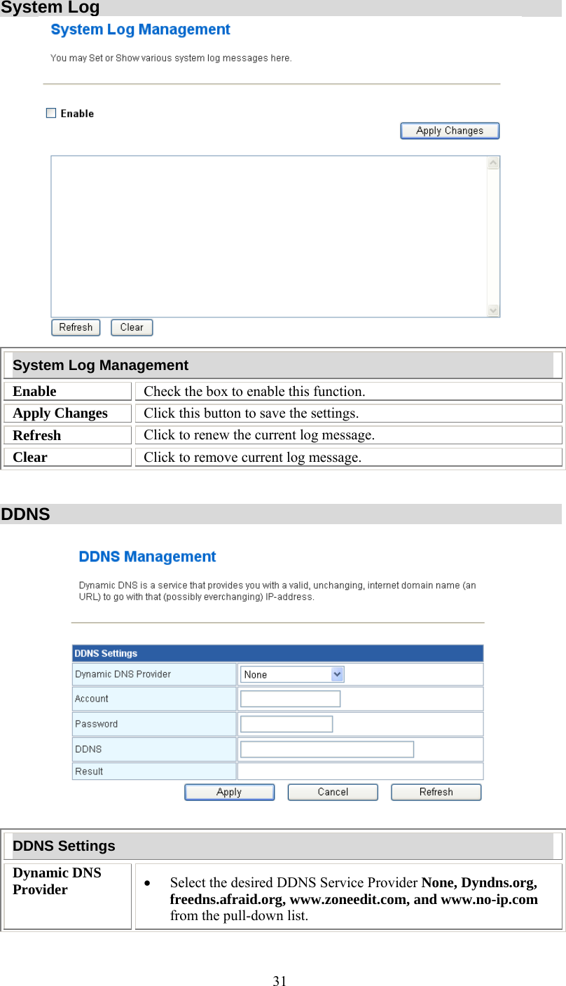   31System Log  System Log Management Enable  Check the box to enable this function. Apply Changes   Click this button to save the settings. Refresh  Click to renew the current log message. Clear  Click to remove current log message.   DDNS    DDNS Settings Dynamic DNS Provider  •  Select the desired DDNS Service Provider None, Dyndns.org, freedns.afraid.org, www.zoneedit.com, and www.no-ip.com from the pull-down list.  