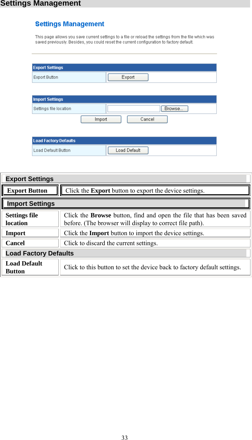   33Settings Management  Export Settings Export Button  Click the Export button to export the device settings. Import Settings Settings file location Click the Browse button, find and open the file that has been saved before. (The browser will display to correct file path). Import  Click the Import button to import the device settings. Cancel  Click to discard the current settings. Load Factory Defaults Load Default Button  Click to this button to set the device back to factory default settings.  