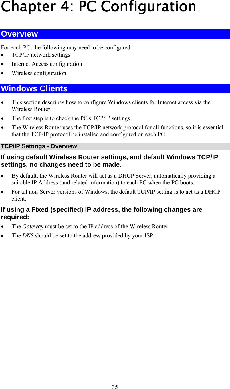   35 Chapter 4: PC Configuration Overview For each PC, the following may need to be configured: •  TCP/IP network settings •  Internet Access configuration •  Wireless configuration Windows Clients •  This section describes how to configure Windows clients for Internet access via the Wireless Router. •  The first step is to check the PC&apos;s TCP/IP settings.  •  The Wireless Router uses the TCP/IP network protocol for all functions, so it is essential that the TCP/IP protocol be installed and configured on each PC. TCP/IP Settings - Overview If using default Wireless Router settings, and default Windows TCP/IP settings, no changes need to be made. •  By default, the Wireless Router will act as a DHCP Server, automatically providing a suitable IP Address (and related information) to each PC when the PC boots. •  For all non-Server versions of Windows, the default TCP/IP setting is to act as a DHCP client. If using a Fixed (specified) IP address, the following changes are required: •  The Gateway must be set to the IP address of the Wireless Router. •  The DNS should be set to the address provided by your ISP. 