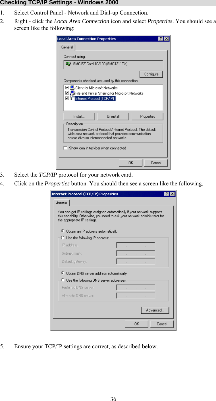   36Checking TCP/IP Settings - Windows 2000 1.  Select Control Panel - Network and Dial-up Connection. 2.  Right - click the Local Area Connection icon and select Properties. You should see a screen like the following:  3. Select the TCP/IP protocol for your network card. 4.  Click on the Properties button. You should then see a screen like the following.   5.  Ensure your TCP/IP settings are correct, as described below.     