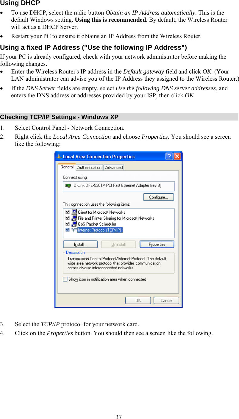   37Using DHCP •  To use DHCP, select the radio button Obtain an IP Address automatically. This is the default Windows setting. Using this is recommended. By default, the Wireless Router will act as a DHCP Server.  •  Restart your PC to ensure it obtains an IP Address from the Wireless Router. Using a fixed IP Address (&quot;Use the following IP Address&quot;) If your PC is already configured, check with your network administrator before making the following changes. •  Enter the Wireless Router&apos;s IP address in the Default gateway field and click OK. (Your LAN administrator can advise you of the IP Address they assigned to the Wireless Router.) •  If the DNS Server fields are empty, select Use the following DNS server addresses, and enters the DNS address or addresses provided by your ISP, then click OK.  Checking TCP/IP Settings - Windows XP 1.  Select Control Panel - Network Connection. 2.  Right click the Local Area Connection and choose Properties. You should see a screen like the following:   3. Select the TCP/IP protocol for your network card. 4.  Click on the Properties button. You should then see a screen like the following. 