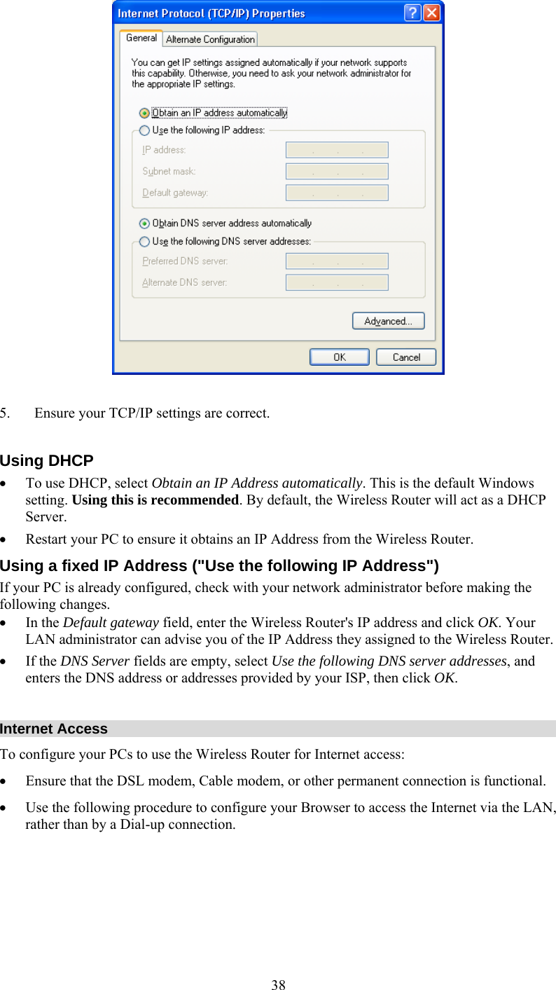   38  5.  Ensure your TCP/IP settings are correct.  Using DHCP •  To use DHCP, select Obtain an IP Address automatically. This is the default Windows setting. Using this is recommended. By default, the Wireless Router will act as a DHCP Server.  •  Restart your PC to ensure it obtains an IP Address from the Wireless Router. Using a fixed IP Address (&quot;Use the following IP Address&quot;) If your PC is already configured, check with your network administrator before making the following changes. •  In the Default gateway field, enter the Wireless Router&apos;s IP address and click OK. Your LAN administrator can advise you of the IP Address they assigned to the Wireless Router. •  If the DNS Server fields are empty, select Use the following DNS server addresses, and enters the DNS address or addresses provided by your ISP, then click OK.  Internet Access To configure your PCs to use the Wireless Router for Internet access: •  Ensure that the DSL modem, Cable modem, or other permanent connection is functional.  •  Use the following procedure to configure your Browser to access the Internet via the LAN, rather than by a Dial-up connection.      