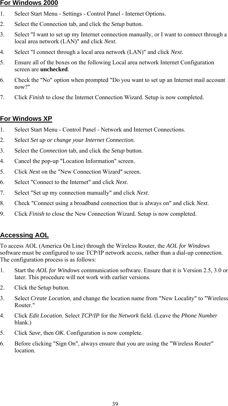   39For Windows 2000 1.  Select Start Menu - Settings - Control Panel - Internet Options.  2.  Select the Connection tab, and click the Setup button. 3.  Select &quot;I want to set up my Internet connection manually, or I want to connect through a local area network (LAN)&quot; and click Next. 4.  Select &quot;I connect through a local area network (LAN)&quot; and click Next. 5.  Ensure all of the boxes on the following Local area network Internet Configuration screen are unchecked. 6.  Check the &quot;No&quot; option when prompted &quot;Do you want to set up an Internet mail account now?&quot; 7. Click Finish to close the Internet Connection Wizard. Setup is now completed.  For Windows XP 1.  Select Start Menu - Control Panel - Network and Internet Connections. 2. Select Set up or change your Internet Connection. 3. Select the Connection tab, and click the Setup button. 4.  Cancel the pop-up &quot;Location Information&quot; screen. 5. Click Next on the &quot;New Connection Wizard&quot; screen. 6.  Select &quot;Connect to the Internet&quot; and click Next. 7.  Select &quot;Set up my connection manually&quot; and click Next. 8.  Check &quot;Connect using a broadband connection that is always on&quot; and click Next. 9. Click Finish to close the New Connection Wizard. Setup is now completed.  Accessing AOL To access AOL (America On Line) through the Wireless Router, the AOL for Windows software must be configured to use TCP/IP network access, rather than a dial-up connection. The configuration process is as follows: 1. Start the AOL for Windows communication software. Ensure that it is Version 2.5, 3.0 or later. This procedure will not work with earlier versions. 2. Click the Setup button. 3. Select Create Location, and change the location name from &quot;New Locality&quot; to &quot;Wireless Router.&quot; 4. Click Edit Location. Select TCP/IP for the Network field. (Leave the Phone Number blank.)  5. Click Save, then OK. Configuration is now complete.  6.  Before clicking &quot;Sign On&quot;, always ensure that you are using the &quot;Wireless Router&quot; location. 