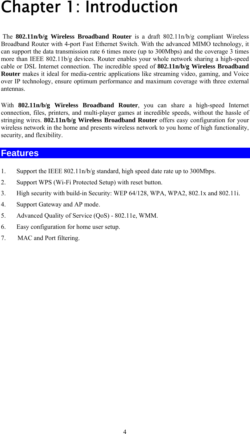   4Chapter 1: Introduction  The  802.11n/b/g Wireless Broadband Router is a draft 802.11n/b/g compliant Wireless Broadband Router with 4-port Fast Ethernet Switch. With the advanced MIMO technology, it can support the data transmission rate 6 times more (up to 300Mbps) and the coverage 3 times more than IEEE 802.11b/g devices. Router enables your whole network sharing a high-speed cable or DSL Internet connection. The incredible speed of 802.11n/b/g Wireless Broadband Router makes it ideal for media-centric applications like streaming video, gaming, and Voice over IP technology, ensure optimum performance and maximum coverage with three external antennas.       With  802.11n/b/g Wireless Broadband Router, you can share a high-speed Internet connection, files, printers, and multi-player games at incredible speeds, without the hassle of stringing wires. 802.11n/b/g Wireless Broadband Router offers easy configuration for your wireless network in the home and presents wireless network to you home of high functionality, security, and flexibility. Features 1.  Support the IEEE 802.11n/b/g standard, high speed date rate up to 300Mbps. 2.  Support WPS (Wi-Fi Protected Setup) with reset button. 3.  High security with build-in Security: WEP 64/128, WPA, WPA2, 802.1x and 802.11i. 4.  Support Gateway and AP mode. 5.  Advanced Quality of Service (QoS) - 802.11e, WMM. 6.  Easy configuration for home user setup. 7.     MAC and Port filtering.                  