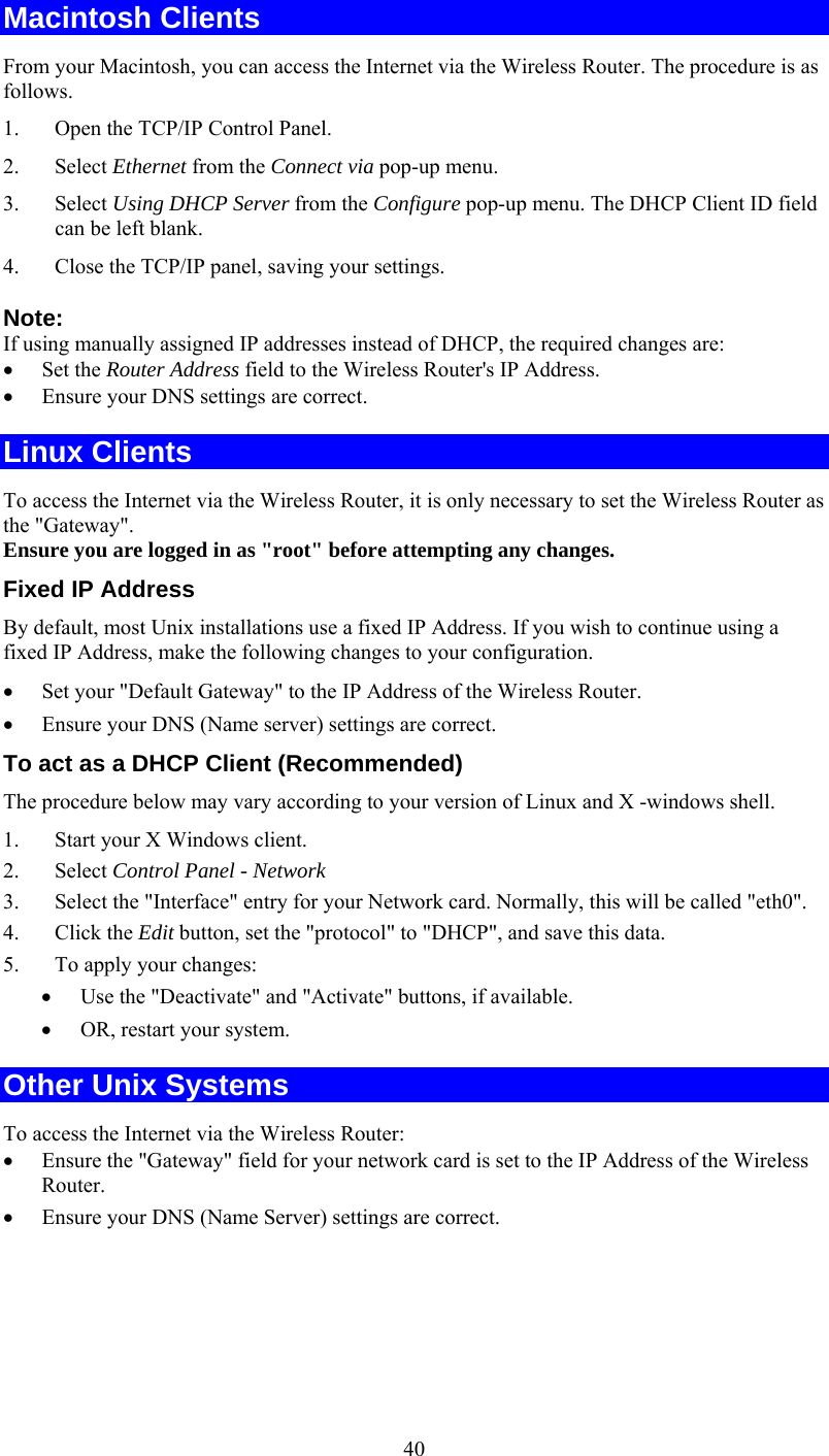   40Macintosh Clients From your Macintosh, you can access the Internet via the Wireless Router. The procedure is as follows. 1.  Open the TCP/IP Control Panel.  2. Select Ethernet from the Connect via pop-up menu. 3. Select Using DHCP Server from the Configure pop-up menu. The DHCP Client ID field can be left blank. 4.  Close the TCP/IP panel, saving your settings. Note: If using manually assigned IP addresses instead of DHCP, the required changes are: •  Set the Router Address field to the Wireless Router&apos;s IP Address. •  Ensure your DNS settings are correct. Linux Clients To access the Internet via the Wireless Router, it is only necessary to set the Wireless Router as the &quot;Gateway&quot;. Ensure you are logged in as &quot;root&quot; before attempting any changes. Fixed IP Address By default, most Unix installations use a fixed IP Address. If you wish to continue using a fixed IP Address, make the following changes to your configuration. •  Set your &quot;Default Gateway&quot; to the IP Address of the Wireless Router. •  Ensure your DNS (Name server) settings are correct. To act as a DHCP Client (Recommended) The procedure below may vary according to your version of Linux and X -windows shell. 1.  Start your X Windows client. 2. Select Control Panel - Network 3.  Select the &quot;Interface&quot; entry for your Network card. Normally, this will be called &quot;eth0&quot;. 4. Click the Edit button, set the &quot;protocol&quot; to &quot;DHCP&quot;, and save this data.  5.  To apply your changes: •  Use the &quot;Deactivate&quot; and &quot;Activate&quot; buttons, if available. •  OR, restart your system. Other Unix Systems To access the Internet via the Wireless Router: •  Ensure the &quot;Gateway&quot; field for your network card is set to the IP Address of the Wireless Router. •  Ensure your DNS (Name Server) settings are correct. 