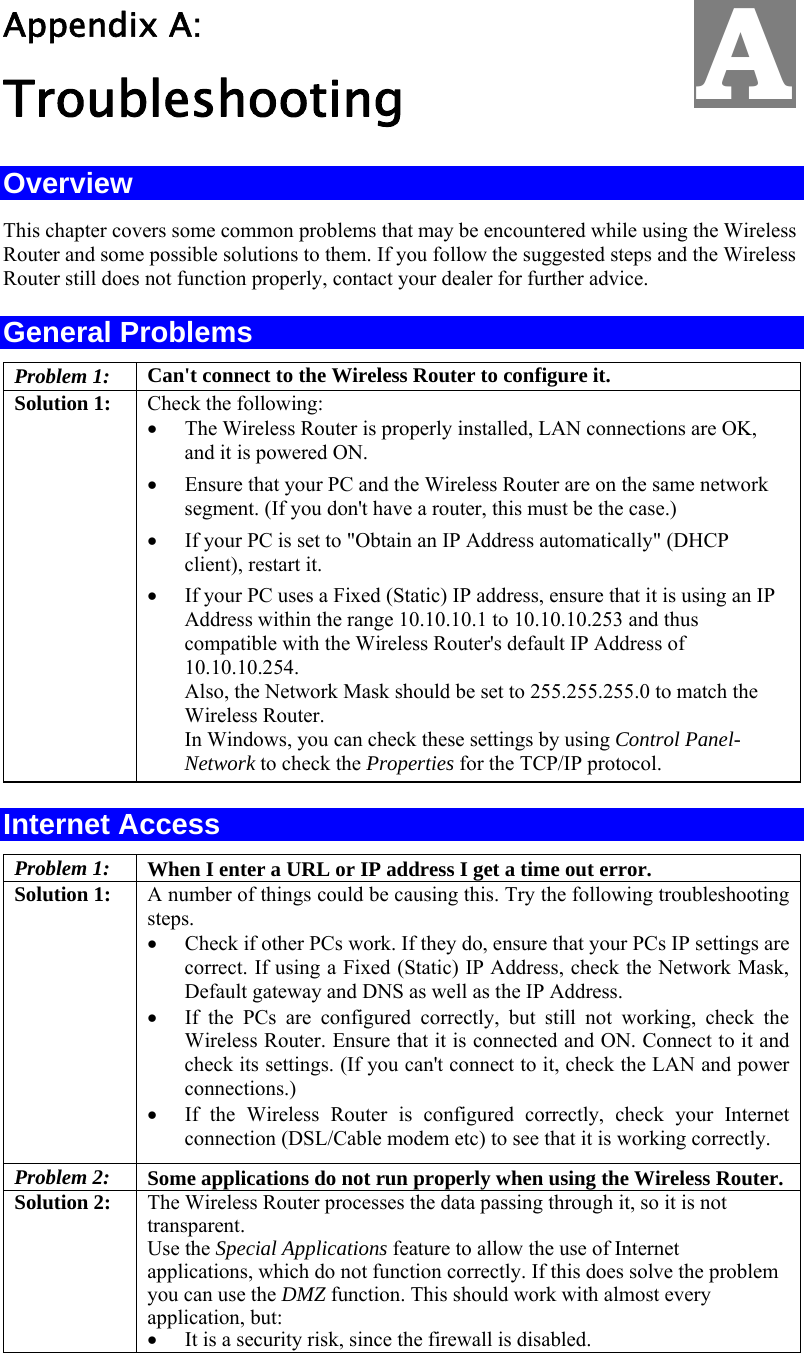   Appendix A:  Troubleshooting Overview This chapter covers some common problems that may be encountered while using the Wireless Router and some possible solutions to them. If you follow the suggested steps and the Wireless Router still does not function properly, contact your dealer for further advice. General Problems Problem 1:  Can&apos;t connect to the Wireless Router to configure it. Solution 1:  Check the following: •  The Wireless Router is properly installed, LAN connections are OK, and it is powered ON. •  Ensure that your PC and the Wireless Router are on the same network segment. (If you don&apos;t have a router, this must be the case.)  •  If your PC is set to &quot;Obtain an IP Address automatically&quot; (DHCP client), restart it. •  If your PC uses a Fixed (Static) IP address, ensure that it is using an IP Address within the range 10.10.10.1 to 10.10.10.253 and thus compatible with the Wireless Router&apos;s default IP Address of 10.10.10.254.  Also, the Network Mask should be set to 255.255.255.0 to match the Wireless Router. In Windows, you can check these settings by using Control Panel-Network to check the Properties for the TCP/IP protocol.  Internet Access Problem 1: When I enter a URL or IP address I get a time out error. Solution 1: A number of things could be causing this. Try the following troubleshooting steps. •  Check if other PCs work. If they do, ensure that your PCs IP settings are correct. If using a Fixed (Static) IP Address, check the Network Mask, Default gateway and DNS as well as the IP Address. •  If the PCs are configured correctly, but still not working, check the Wireless Router. Ensure that it is connected and ON. Connect to it and check its settings. (If you can&apos;t connect to it, check the LAN and power connections.) •  If the Wireless Router is configured correctly, check your Internet connection (DSL/Cable modem etc) to see that it is working correctly. Problem 2: Some applications do not run properly when using the Wireless Router. Solution 2:  The Wireless Router processes the data passing through it, so it is not transparent. Use the Special Applications feature to allow the use of Internet applications, which do not function correctly. If this does solve the problem you can use the DMZ function. This should work with almost every application, but: •  It is a security risk, since the firewall is disabled. A 