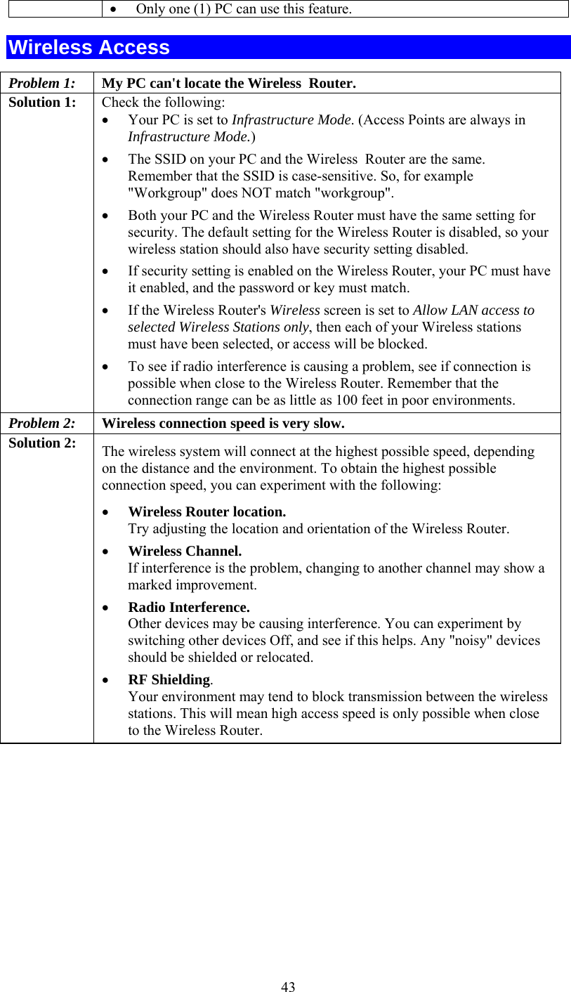   43•  Only one (1) PC can use this feature. Wireless Access Problem 1: My PC can&apos;t locate the Wireless  Router. Solution 1: Check the following: •  Your PC is set to Infrastructure Mode. (Access Points are always in Infrastructure Mode.)  •  The SSID on your PC and the Wireless  Router are the same. Remember that the SSID is case-sensitive. So, for example &quot;Workgroup&quot; does NOT match &quot;workgroup&quot;. •  Both your PC and the Wireless Router must have the same setting for security. The default setting for the Wireless Router is disabled, so your wireless station should also have security setting disabled. •  If security setting is enabled on the Wireless Router, your PC must have it enabled, and the password or key must match. •  If the Wireless Router&apos;s Wireless screen is set to Allow LAN access to selected Wireless Stations only, then each of your Wireless stations must have been selected, or access will be blocked. •  To see if radio interference is causing a problem, see if connection is possible when close to the Wireless Router. Remember that the connection range can be as little as 100 feet in poor environments. Problem 2:  Wireless connection speed is very slow. Solution 2:  The wireless system will connect at the highest possible speed, depending on the distance and the environment. To obtain the highest possible connection speed, you can experiment with the following: •  Wireless Router location. Try adjusting the location and orientation of the Wireless Router. •  Wireless Channel. If interference is the problem, changing to another channel may show a marked improvement. •  Radio Interference. Other devices may be causing interference. You can experiment by switching other devices Off, and see if this helps. Any &quot;noisy&quot; devices should be shielded or relocated. •  RF Shielding. Your environment may tend to block transmission between the wireless stations. This will mean high access speed is only possible when close to the Wireless Router. 