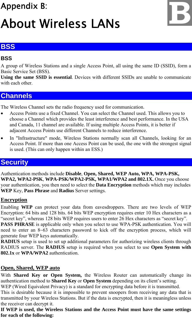   Appendix B:  About Wireless LANs BSS BSS A group of Wireless Stations and a single Access Point, all using the same ID (SSID), form a Basic Service Set (BSS). Using the same SSID is essential. Devices with different SSIDs are unable to communicate with each other. Channels The Wireless Channel sets the radio frequency used for communication.  •  Access Points use a fixed Channel. You can select the Channel used. This allows you to choose a Channel which provides the least interference and best performance. In the USA and Canada, 11 channel are available. If using multiple Access Points, it is better if adjacent Access Points use different Channels to reduce interference. •  In &quot;Infrastructure&quot; mode, Wireless Stations normally scan all Channels, looking for an Access Point. If more than one Access Point can be used, the one with the strongest signal is used. (This can only happen within an ESS.) Security Authentication methods include Disable, Open, Shared, WEP Auto, WPA, WPA-PSK, WPA2, WPA2-PSK, WPA-PSK/WPA2-PSK, WPA1/WPA2 and 802.1X. Once you choose your authentication, you then need to select the Data Encryption methods which may includes WEP Key, Pass Phrase and Radius Server settings.   Encryption Enabling  WEP can protect your data from eavesdroppers. There are two levels of WEP Encryption: 64 bits and 128 bits. 64 bits WEP encryption requires enter 10 Hex characters as a “secret key”, whereas 128 bits WEP requires users to enter 26 Hex characters as “secret key”.  PASS PHRASE is applicable only when you select to use WPA-PSK authentication. You will need to enter an 8~63 characters password to kick off the encryption process, which will generate four WEP keys automatically.  RADIUS setup is used to set up additional parameters for authorizing wireless clients through RADIUS server. The RADIUS setup is required when you select to use Open System with 802.1x or WPA/WPA2 authentication.    Open, Shared, WEP auto With Shared Key or Open System, the Wireless Router can automatically change its authentication method to Shared Key or Open System depending on its client’s setting.  WEP (Wired Equivalent Privacy) is a standard for encrypting data before it is transmitted.  This is desirable because it is impossible to prevent snoopers from receiving any data that is transmitted by your Wireless Stations. But if the data is encrypted, then it is meaningless unless the receiver can decrypt it. If WEP is used, the Wireless Stations and the Access Point must have the same settings for each of the following: B 