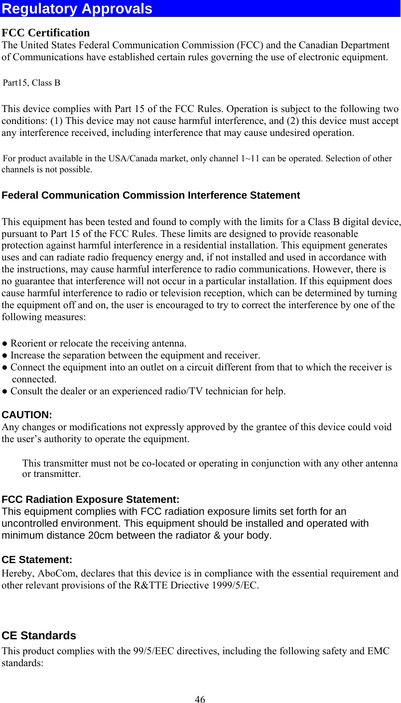   46Regulatory Approvals FCC Certification The United States Federal Communication Commission (FCC) and the Canadian Department of Communications have established certain rules governing the use of electronic equipment. Part15, Class B This device complies with Part 15 of the FCC Rules. Operation is subject to the following two conditions: (1) This device may not cause harmful interference, and (2) this device must accept any interference received, including interference that may cause undesired operation. For product available in the USA/Canada market, only channel 1~11 can be operated. Selection of other channels is not possible. Federal Communication Commission Interference Statement  This equipment has been tested and found to comply with the limits for a Class B digital device, pursuant to Part 15 of the FCC Rules. These limits are designed to provide reasonable protection against harmful interference in a residential installation. This equipment generates uses and can radiate radio frequency energy and, if not installed and used in accordance with the instructions, may cause harmful interference to radio communications. However, there is no guarantee that interference will not occur in a particular installation. If this equipment does cause harmful interference to radio or television reception, which can be determined by turning the equipment off and on, the user is encouraged to try to correct the interference by one of the following measures: ● Reorient or relocate the receiving antenna. ● Increase the separation between the equipment and receiver. ● Connect the equipment into an outlet on a circuit different from that to which the receiver is connected. ● Consult the dealer or an experienced radio/TV technician for help.  CAUTION:  Any changes or modifications not expressly approved by the grantee of this device could void the user’s authority to operate the equipment.   This transmitter must not be co-located or operating in conjunction with any other antenna or transmitter.  FCC Radiation Exposure Statement: This equipment complies with FCC radiation exposure limits set forth for an uncontrolled environment. This equipment should be installed and operated with minimum distance 20cm between the radiator &amp; your body.  CE Statement: Hereby, AboCom, declares that this device is in compliance with the essential requirement and other relevant provisions of the R&amp;TTE Driective 1999/5/EC.   CE Standards This product complies with the 99/5/EEC directives, including the following safety and EMC standards: 