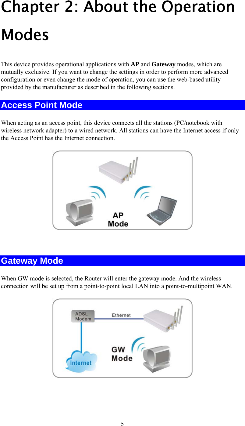   5Chapter 2: About the Operation Modes This device provides operational applications with AP and Gateway modes, which are mutually exclusive. If you want to change the settings in order to perform more advanced configuration or even change the mode of operation, you can use the web-based utility provided by the manufacturer as described in the following sections. Access Point Mode When acting as an access point, this device connects all the stations (PC/notebook with wireless network adapter) to a wired network. All stations can have the Internet access if only the Access Point has the Internet connection.   Gateway Mode When GW mode is selected, the Router will enter the gateway mode. And the wireless connection will be set up from a point-to-point local LAN into a point-to-multipoint WAN.    