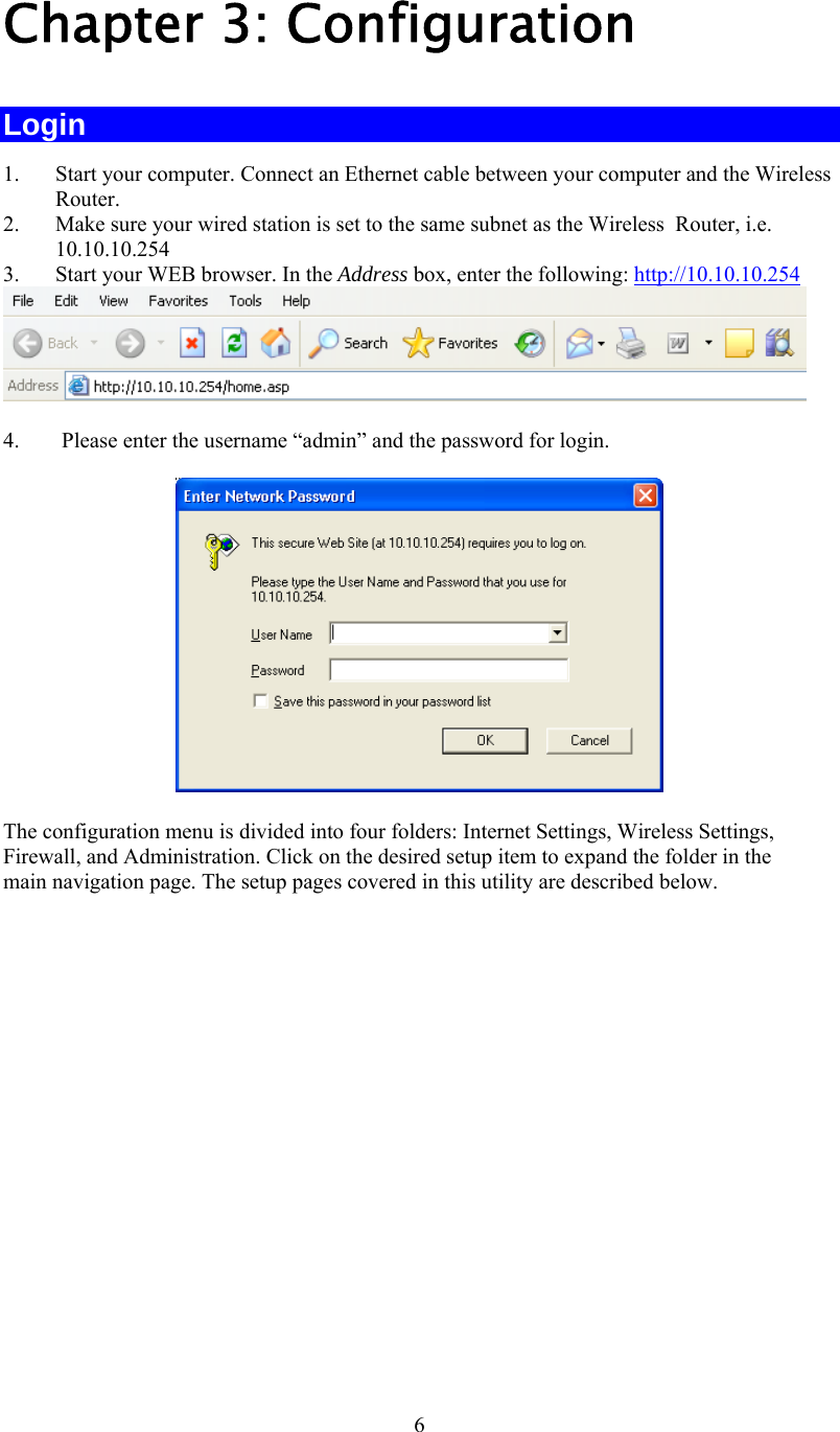   6 Chapter 3: Configuration Login 1.  Start your computer. Connect an Ethernet cable between your computer and the Wireless  Router. 2.  Make sure your wired station is set to the same subnet as the Wireless  Router, i.e. 10.10.10.254 3.  Start your WEB browser. In the Address box, enter the following: http://10.10.10.254  4.  Please enter the username “admin” and the password for login.  The configuration menu is divided into four folders: Internet Settings, Wireless Settings, Firewall, and Administration. Click on the desired setup item to expand the folder in the main navigation page. The setup pages covered in this utility are described below.  