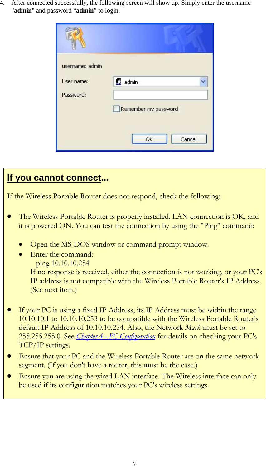   74. After connected successfully, the following screen will show up. Simply enter the username &quot;admin&quot; and password “admin” to login.   If you cannot connect... If the Wireless Portable Router does not respond, check the following: • The Wireless Portable Router is properly installed, LAN connection is OK, and it is powered ON. You can test the connection by using the &quot;Ping&quot; command: • Open the MS-DOS window or command prompt window. • Enter the command:    ping 10.10.10.254 If no response is received, either the connection is not working, or your PC&apos;s IP address is not compatible with the Wireless Portable Router&apos;s IP Address. (See next item.) • If your PC is using a fixed IP Address, its IP Address must be within the range 10.10.10.1 to 10.10.10.253 to be compatible with the Wireless Portable Router&apos;s default IP Address of 10.10.10.254. Also, the Network Mask must be set to 255.255.255.0. See Chapter 4 - PC Configuration for details on checking your PC&apos;s TCP/IP settings. • Ensure that your PC and the Wireless Portable Router are on the same network segment. (If you don&apos;t have a router, this must be the case.)  • Ensure you are using the wired LAN interface. The Wireless interface can only be used if its configuration matches your PC&apos;s wireless settings.      