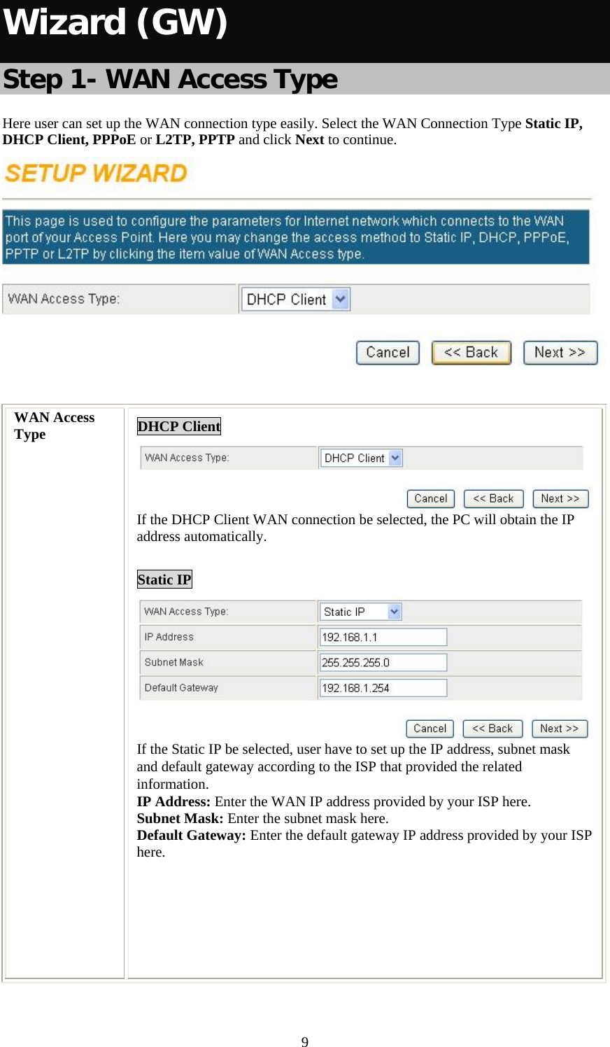   9Wizard (GW)  Step 1- WAN Access Type Here user can set up the WAN connection type easily. Select the WAN Connection Type Static IP, DHCP Client, PPPoE or L2TP, PPTP and click Next to continue.   WAN Access Type  DHCP Client If the DHCP Client WAN connection be selected, the PC will obtain the IP address automatically.  Static IP  If the Static IP be selected, user have to set up the IP address, subnet mask and default gateway according to the ISP that provided the related information. IP Address: Enter the WAN IP address provided by your ISP here. Subnet Mask: Enter the subnet mask here. Default Gateway: Enter the default gateway IP address provided by your ISP here.        