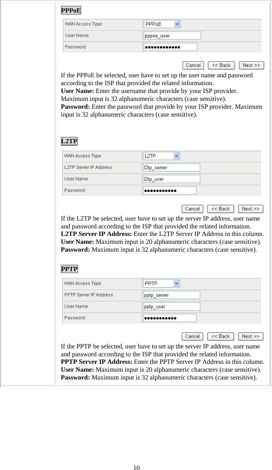   10PPPoE If the PPPoE be selected, user have to set up the user name and password according to the ISP that provided the related information. User Name: Enter the username that provide by your ISP provider. Maximum input is 32 alphanumeric characters (case sensitive). Password: Enter the password that provide by your ISP provider. Maximum input is 32 alphanumeric characters (case sensitive).   L2TP If the L2TP be selected, user have to set up the server IP address, user name and password according to the ISP that provided the related information. L2TP Server IP Address: Enter the L2TP Server IP Address in this column. User Name: Maximum input is 20 alphanumeric characters (case sensitive). Password: Maximum input is 32 alphanumeric characters (case sensitive).  PPTP If the PPTP be selected, user have to set up the server IP address, user name and password according to the ISP that provided the related information. PPTP Server IP Address: Enter the PPTP Server IP Address in this column. User Name: Maximum input is 20 alphanumeric characters (case sensitive). Password: Maximum input is 32 alphanumeric characters (case sensitive).  