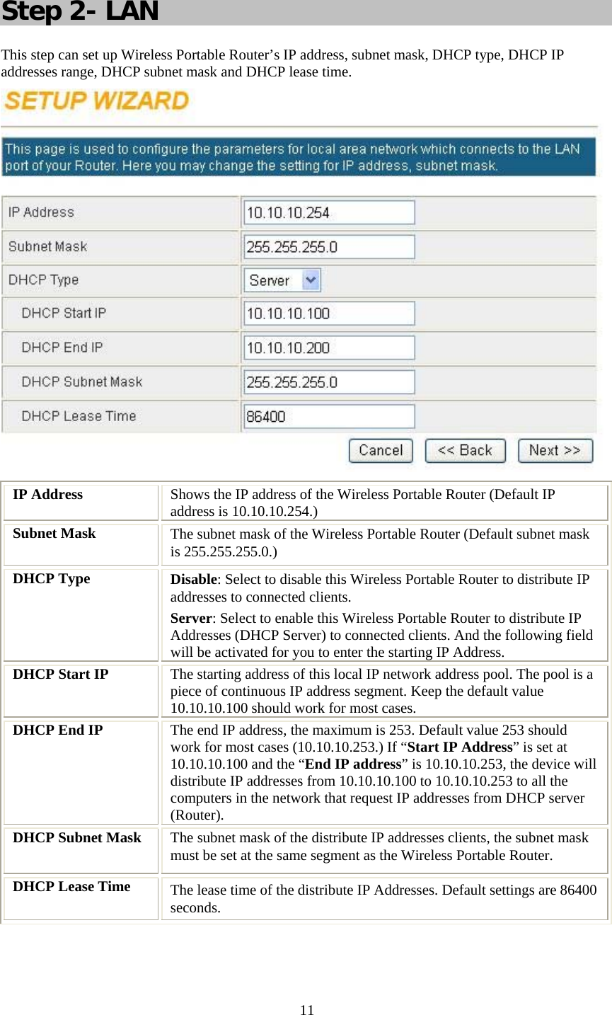   11 Step 2- LAN This step can set up Wireless Portable Router’s IP address, subnet mask, DHCP type, DHCP IP addresses range, DHCP subnet mask and DHCP lease time.  IP Address  Shows the IP address of the Wireless Portable Router (Default IP address is 10.10.10.254.) Subnet Mask  The subnet mask of the Wireless Portable Router (Default subnet mask is 255.255.255.0.) DHCP Type  Disable: Select to disable this Wireless Portable Router to distribute IP addresses to connected clients. Server: Select to enable this Wireless Portable Router to distribute IP Addresses (DHCP Server) to connected clients. And the following field will be activated for you to enter the starting IP Address. DHCP Start IP  The starting address of this local IP network address pool. The pool is a piece of continuous IP address segment. Keep the default value 10.10.10.100 should work for most cases. DHCP End IP  The end IP address, the maximum is 253. Default value 253 should work for most cases (10.10.10.253.) If “Start IP Address” is set at 10.10.10.100 and the “End IP address” is 10.10.10.253, the device will distribute IP addresses from 10.10.10.100 to 10.10.10.253 to all the computers in the network that request IP addresses from DHCP server (Router). DHCP Subnet Mask  The subnet mask of the distribute IP addresses clients, the subnet mask must be set at the same segment as the Wireless Portable Router. DHCP Lease Time  The lease time of the distribute IP Addresses. Default settings are 86400 seconds.   