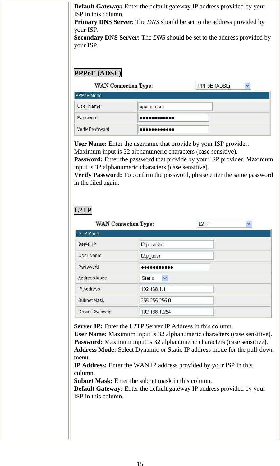   15Default Gateway: Enter the default gateway IP address provided by your ISP in this column. Primary DNS Server: The DNS should be set to the address provided by your ISP. Secondary DNS Server: The DNS should be set to the address provided by your ISP.   PPPoE (ADSL)  User Name: Enter the username that provide by your ISP provider. Maximum input is 32 alphanumeric characters (case sensitive). Password: Enter the password that provide by your ISP provider. Maximum input is 32 alphanumeric characters (case sensitive). Verify Password: To confirm the password, please enter the same password in the filed again.   L2TP  Server IP: Enter the L2TP Server IP Address in this column. User Name: Maximum input is 32 alphanumeric characters (case sensitive). Password: Maximum input is 32 alphanumeric characters (case sensitive). Address Mode: Select Dynamic or Static IP address mode for the pull-down menu.  IP Address: Enter the WAN IP address provided by your ISP in this column.  Subnet Mask: Enter the subnet mask in this column. Default Gateway: Enter the default gateway IP address provided by your ISP in this column.      