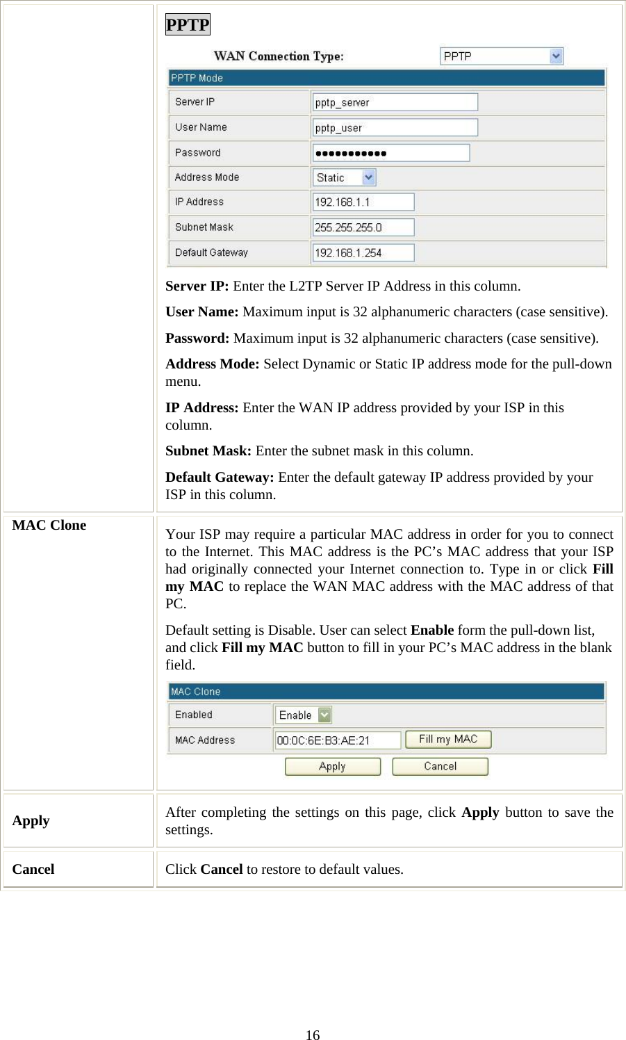   16PPTP Server IP: Enter the L2TP Server IP Address in this column. User Name: Maximum input is 32 alphanumeric characters (case sensitive). Password: Maximum input is 32 alphanumeric characters (case sensitive). Address Mode: Select Dynamic or Static IP address mode for the pull-down menu. IP Address: Enter the WAN IP address provided by your ISP in this column. Subnet Mask: Enter the subnet mask in this column. Default Gateway: Enter the default gateway IP address provided by your ISP in this column. MAC Clone  Your ISP may require a particular MAC address in order for you to connect to the Internet. This MAC address is the PC’s MAC address that your ISP had originally connected your Internet connection to. Type in or click Fill my MAC to replace the WAN MAC address with the MAC address of that PC. Default setting is Disable. User can select Enable form the pull-down list, and click Fill my MAC button to fill in your PC’s MAC address in the blank field.   Apply   After completing the settings on this page, click Apply button to save the settings. Cancel  Click Cancel to restore to default values.  