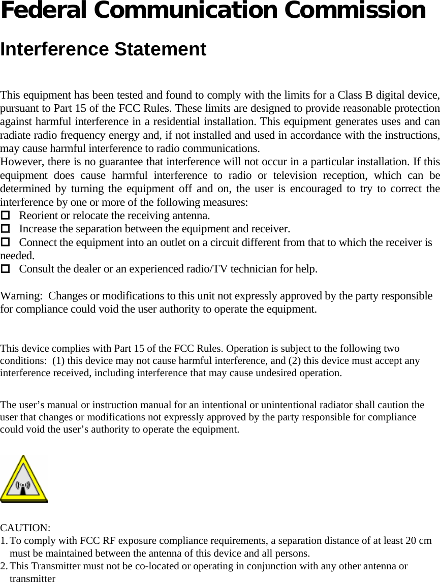   Federal Communication Commission  Interference Statement  This equipment has been tested and found to comply with the limits for a Class B digital device, pursuant to Part 15 of the FCC Rules. These limits are designed to provide reasonable protection against harmful interference in a residential installation. This equipment generates uses and can radiate radio frequency energy and, if not installed and used in accordance with the instructions, may cause harmful interference to radio communications. However, there is no guarantee that interference will not occur in a particular installation. If this equipment does cause harmful interference to radio or television reception, which can be determined by turning the equipment off and on, the user is encouraged to try to correct the interference by one or more of the following measures:  Reorient or relocate the receiving antenna.  Increase the separation between the equipment and receiver.  Connect the equipment into an outlet on a circuit different from that to which the receiver is needed.  Consult the dealer or an experienced radio/TV technician for help.   Warning:  Changes or modifications to this unit not expressly approved by the party responsible for compliance could void the user authority to operate the equipment.    This device complies with Part 15 of the FCC Rules. Operation is subject to the following two conditions:  (1) this device may not cause harmful interference, and (2) this device must accept any interference received, including interference that may cause undesired operation.  The user’s manual or instruction manual for an intentional or unintentional radiator shall caution the user that changes or modifications not expressly approved by the party responsible for compliance could void the user’s authority to operate the equipment.   CAUTION: 1. To comply with FCC RF exposure compliance requirements, a separation distance of at least 20 cm must be maintained between the antenna of this device and all persons.  2. This Transmitter must not be co-located or operating in conjunction with any other antenna or transmitter   
