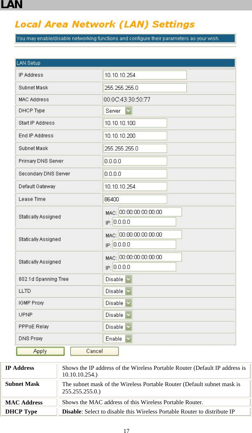   17LAN   IP Address  Shows the IP address of the Wireless Portable Router (Default IP address is 10.10.10.254.) Subnet Mask  The subnet mask of the Wireless Portable Router (Default subnet mask is 255.255.255.0.) MAC Address  Shows the MAC address of this Wireless Portable Router. DHCP Type  Disable: Select to disable this Wireless Portable Router to distribute IP 