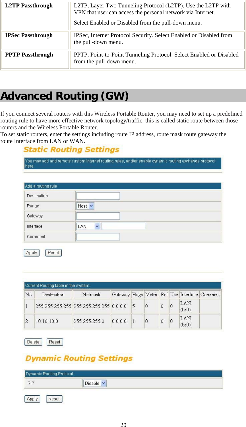   20L2TP Passthrough  L2TP, Layer Two Tunneling Protocol (L2TP). Use the L2TP with VPN that user can access the personal network via Internet. Select Enabled or Disabled from the pull-down menu. IPSec Passthrough  IPSec, Internet Protocol Security. Select Enabled or Disabled from the pull-down menu. PPTP Passthrough  PPTP, Point-to-Point Tunneling Protocol. Select Enabled or Disabled from the pull-down menu.  Advanced Routing (GW) If you connect several routers with this Wireless Portable Router, you may need to set up a predefined routing rule to have more effective network topology/traffic, this is called static route between those routers and the Wireless Portable Router. To set static routers, enter the settings including route IP address, route mask route gateway the route Interface from LAN or WAN.   