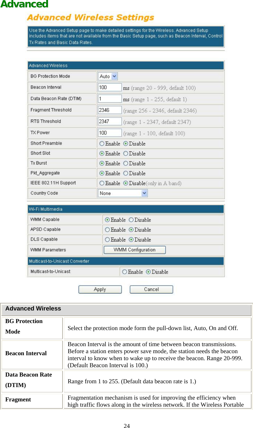   24 AAddvvaanncceedd    Advanced Wireless BG Protection Mode  Select the protection mode form the pull-down list, Auto, On and Off. Beacon Interval Beacon Interval is the amount of time between beacon transmissions. Before a station enters power save mode, the station needs the beacon interval to know when to wake up to receive the beacon. Range 20-999. (Default Beacon Interval is 100.) Data Beacon Rate (DTIM)  Range from 1 to 255. (Default data beacon rate is 1.) Fragment  Fragmentation mechanism is used for improving the efficiency when high traffic flows along in the wireless network. If the Wireless Portable 