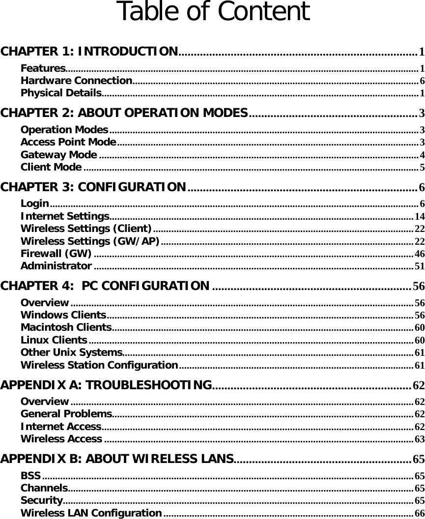   Table of Content  CHAPTER 1: INTRODUCTION..............................................................................1 Features.........................................................................................................................................1 Hardware Connection...............................................................................................................6 Physical Details...........................................................................................................................1 CHAPTER 2: ABOUT OPERATION MODES.......................................................3 Operation Modes........................................................................................................................3 Access Point Mode.....................................................................................................................3 Gateway Mode ............................................................................................................................4 Client Mode ..................................................................................................................................5 CHAPTER 3: CONFIGURATION...........................................................................6 Login...............................................................................................................................................6 Internet Settings......................................................................................................................14 Wireless Settings (Client).....................................................................................................22 Wireless Settings (GW/AP)..................................................................................................22 Firewall (GW)............................................................................................................................46 Administrator ............................................................................................................................51 CHAPTER 4:  PC CONFIGURATION .................................................................56 Overview.....................................................................................................................................56 Windows Clients.......................................................................................................................56 Macintosh Clients.....................................................................................................................60 Linux Clients..............................................................................................................................60 Other Unix Systems.................................................................................................................61 Wireless Station Configuration...........................................................................................61 APPENDIX A: TROUBLESHOOTING.................................................................62 Overview.....................................................................................................................................62 General Problems.....................................................................................................................62 Internet Access.........................................................................................................................62 Wireless Access ........................................................................................................................63 APPENDIX B: ABOUT WIRELESS LANS..........................................................65 BSS................................................................................................................................................65 Channels......................................................................................................................................65 Security........................................................................................................................................65 Wireless LAN Configuration.................................................................................................66 