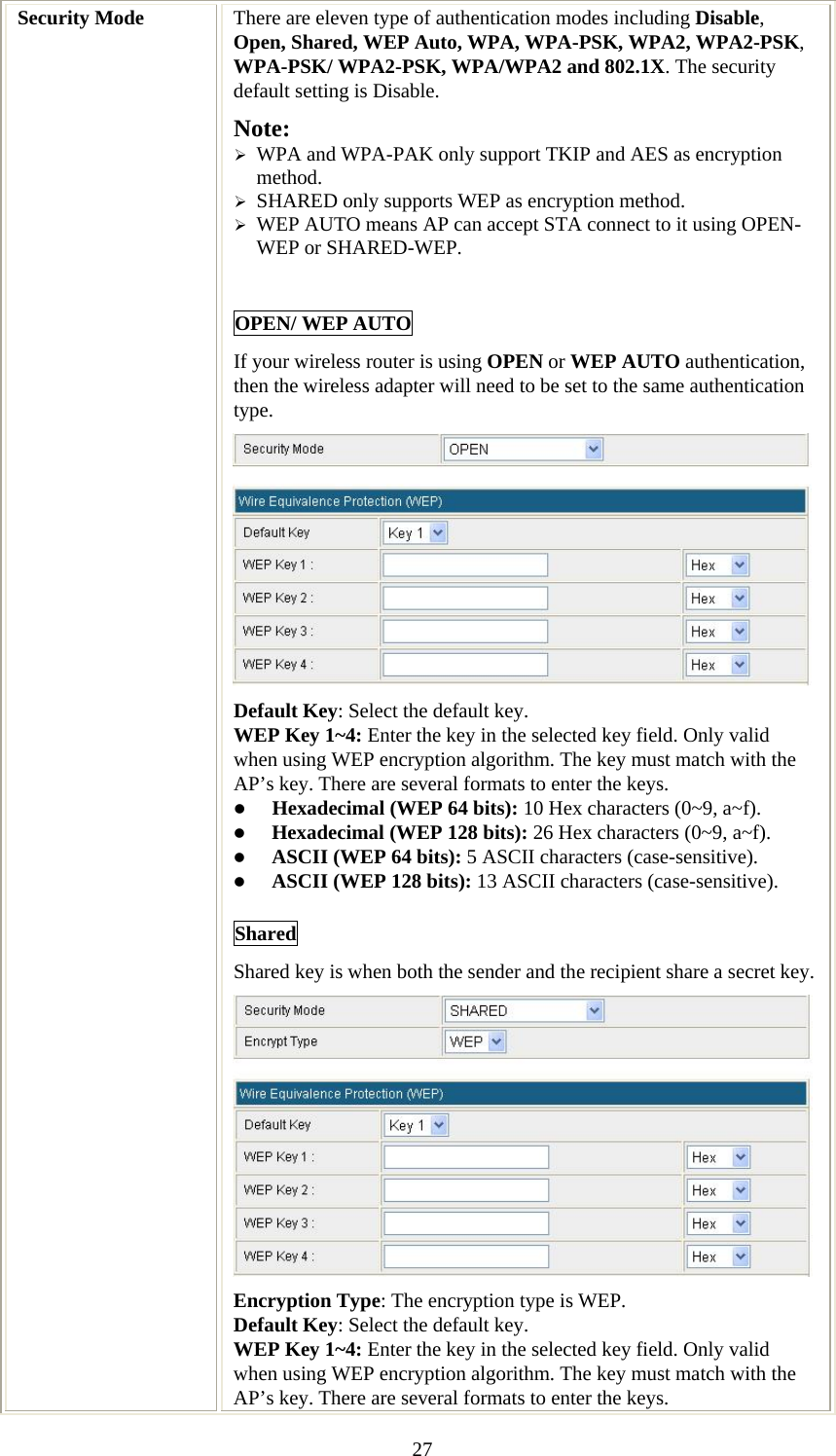   27Security Mode  There are eleven type of authentication modes including Disable, Open, Shared, WEP Auto, WPA, WPA-PSK, WPA2, WPA2-PSK, WPA-PSK/ WPA2-PSK, WPA/WPA2 and 802.1X. The security default setting is Disable. Note:  ¾ WPA and WPA-PAK only support TKIP and AES as encryption method. ¾ SHARED only supports WEP as encryption method. ¾ WEP AUTO means AP can accept STA connect to it using OPEN-WEP or SHARED-WEP.  OPEN/ WEP AUTO If your wireless router is using OPEN or WEP AUTO authentication, then the wireless adapter will need to be set to the same authentication type.   Default Key: Select the default key. WEP Key 1~4: Enter the key in the selected key field. Only valid when using WEP encryption algorithm. The key must match with the AP’s key. There are several formats to enter the keys. z Hexadecimal (WEP 64 bits): 10 Hex characters (0~9, a~f).  z Hexadecimal (WEP 128 bits): 26 Hex characters (0~9, a~f). z ASCII (WEP 64 bits): 5 ASCII characters (case-sensitive). z ASCII (WEP 128 bits): 13 ASCII characters (case-sensitive). Shared Shared key is when both the sender and the recipient share a secret key.  Encryption Type: The encryption type is WEP.  Default Key: Select the default key. WEP Key 1~4: Enter the key in the selected key field. Only valid when using WEP encryption algorithm. The key must match with the AP’s key. There are several formats to enter the keys. 