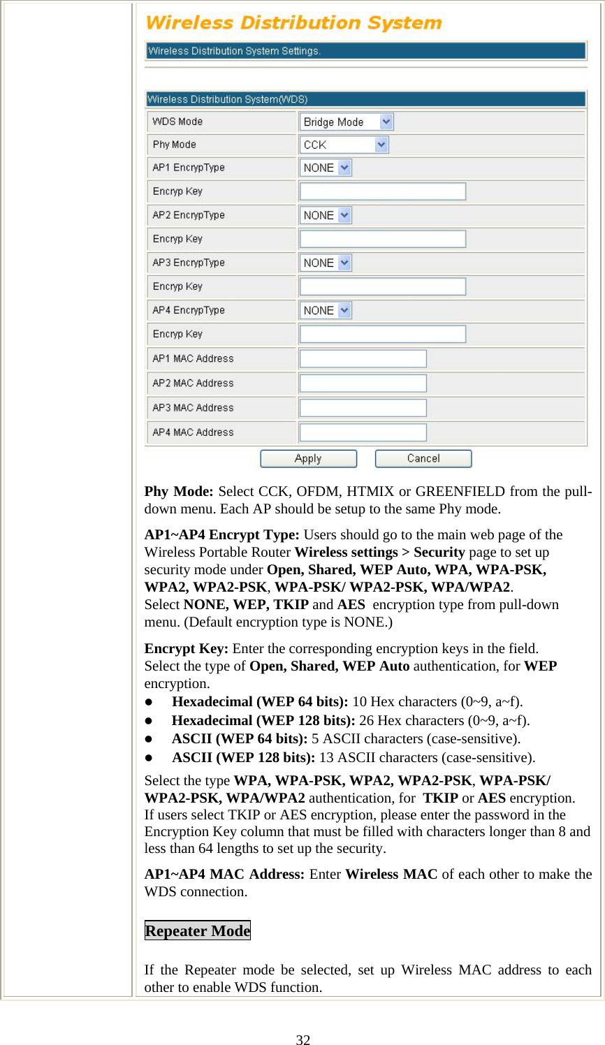   32Phy Mode: Select CCK, OFDM, HTMIX or GREENFIELD from the pull-down menu. Each AP should be setup to the same Phy mode. AP1~AP4 Encrypt Type: Users should go to the main web page of the Wireless Portable Router Wireless settings &gt; Security page to set up security mode under Open, Shared, WEP Auto, WPA, WPA-PSK, WPA2, WPA2-PSK, WPA-PSK/ WPA2-PSK, WPA/WPA2. Select NONE, WEP, TKIP and AES  encryption type from pull-down menu. (Default encryption type is NONE.)  Encrypt Key: Enter the corresponding encryption keys in the field.  Select the type of Open, Shared, WEP Auto authentication, for WEP encryption.  z Hexadecimal (WEP 64 bits): 10 Hex characters (0~9, a~f).  z Hexadecimal (WEP 128 bits): 26 Hex characters (0~9, a~f). z ASCII (WEP 64 bits): 5 ASCII characters (case-sensitive). z ASCII (WEP 128 bits): 13 ASCII characters (case-sensitive). Select the type WPA, WPA-PSK, WPA2, WPA2-PSK, WPA-PSK/ WPA2-PSK, WPA/WPA2 authentication, for  TKIP or AES encryption. If users select TKIP or AES encryption, please enter the password in the Encryption Key column that must be filled with characters longer than 8 and less than 64 lengths to set up the security.   AP1~AP4 MAC Address: Enter Wireless MAC of each other to make the WDS connection. Repeater Mode If the Repeater mode be selected, set up Wireless MAC address to each other to enable WDS function. 