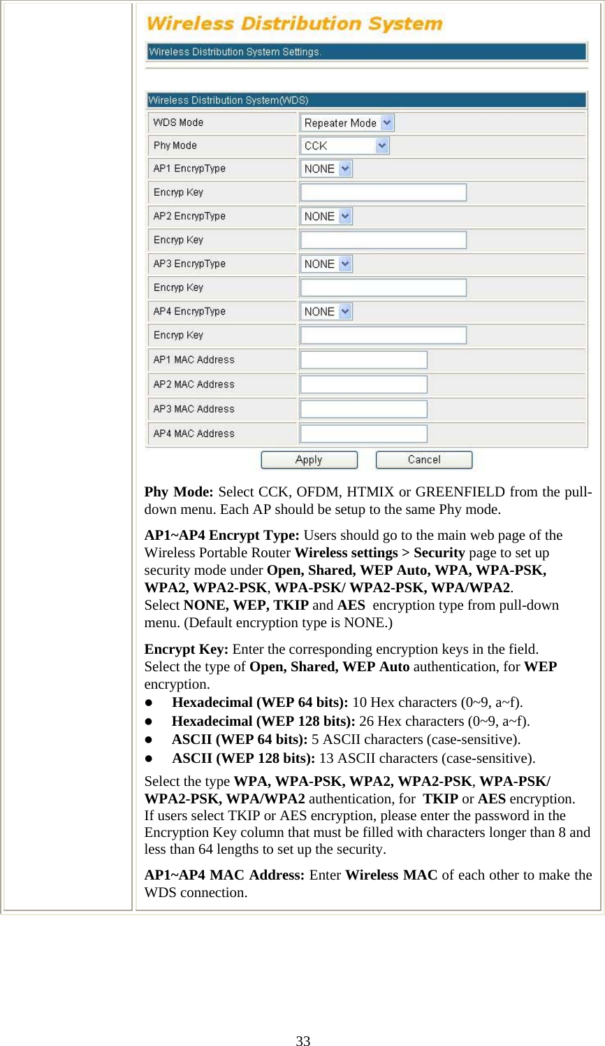   33Phy Mode: Select CCK, OFDM, HTMIX or GREENFIELD from the pull-down menu. Each AP should be setup to the same Phy mode. AP1~AP4 Encrypt Type: Users should go to the main web page of the Wireless Portable Router Wireless settings &gt; Security page to set up security mode under Open, Shared, WEP Auto, WPA, WPA-PSK, WPA2, WPA2-PSK, WPA-PSK/ WPA2-PSK, WPA/WPA2. Select NONE, WEP, TKIP and AES  encryption type from pull-down menu. (Default encryption type is NONE.)  Encrypt Key: Enter the corresponding encryption keys in the field.  Select the type of Open, Shared, WEP Auto authentication, for WEP encryption.  z Hexadecimal (WEP 64 bits): 10 Hex characters (0~9, a~f).  z Hexadecimal (WEP 128 bits): 26 Hex characters (0~9, a~f). z ASCII (WEP 64 bits): 5 ASCII characters (case-sensitive). z ASCII (WEP 128 bits): 13 ASCII characters (case-sensitive). Select the type WPA, WPA-PSK, WPA2, WPA2-PSK, WPA-PSK/ WPA2-PSK, WPA/WPA2 authentication, for  TKIP or AES encryption. If users select TKIP or AES encryption, please enter the password in the Encryption Key column that must be filled with characters longer than 8 and less than 64 lengths to set up the security.   AP1~AP4 MAC Address: Enter Wireless MAC of each other to make the WDS connection.  