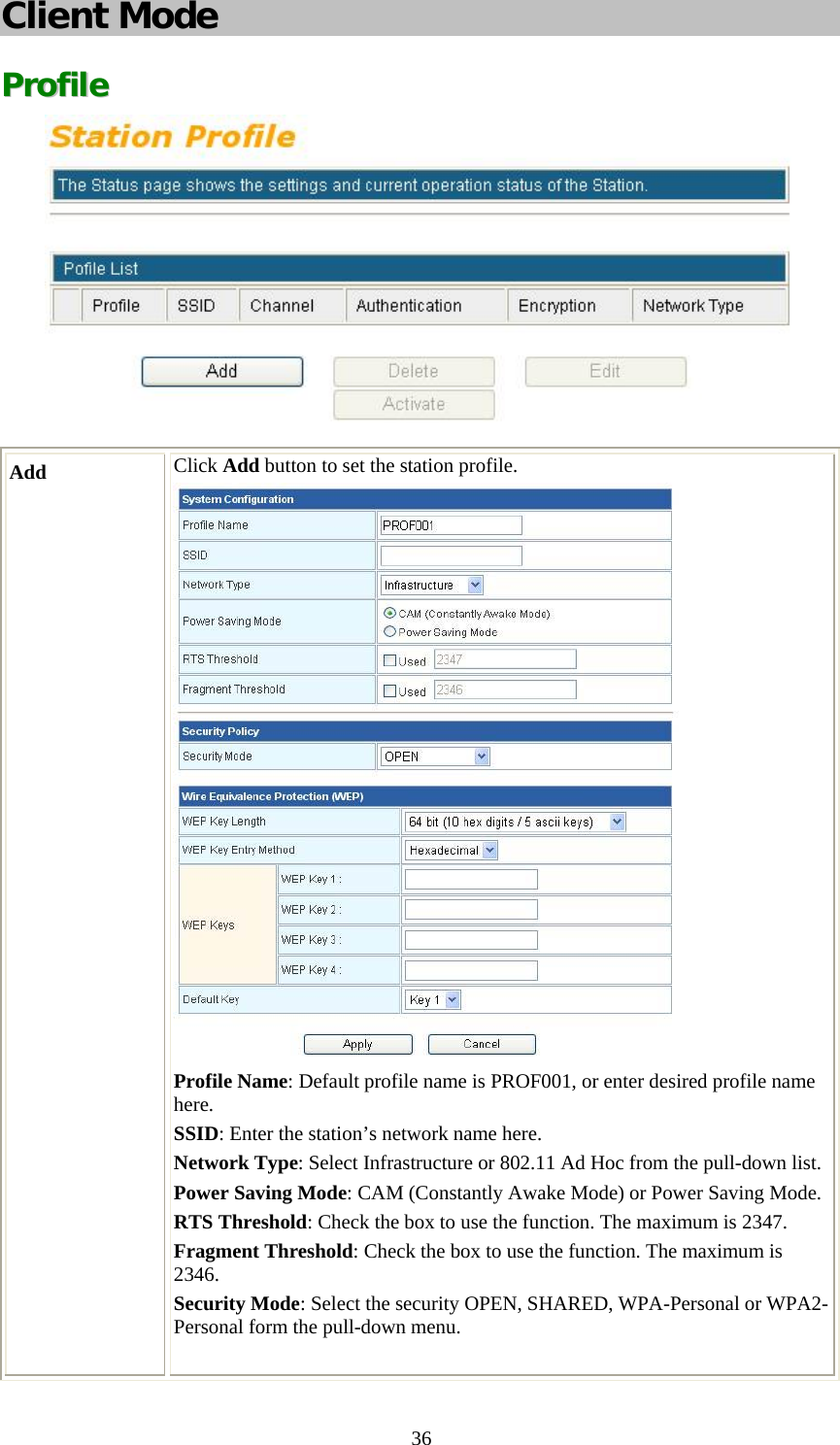   36Client Mode PPrrooffiillee   Add  Click Add button to set the station profile.  Profile Name: Default profile name is PROF001, or enter desired profile name here. SSID: Enter the station’s network name here. Network Type: Select Infrastructure or 802.11 Ad Hoc from the pull-down list.Power Saving Mode: CAM (Constantly Awake Mode) or Power Saving Mode.RTS Threshold: Check the box to use the function. The maximum is 2347. Fragment Threshold: Check the box to use the function. The maximum is 2346. Security Mode: Select the security OPEN, SHARED, WPA-Personal or WPA2-Personal form the pull-down menu.  