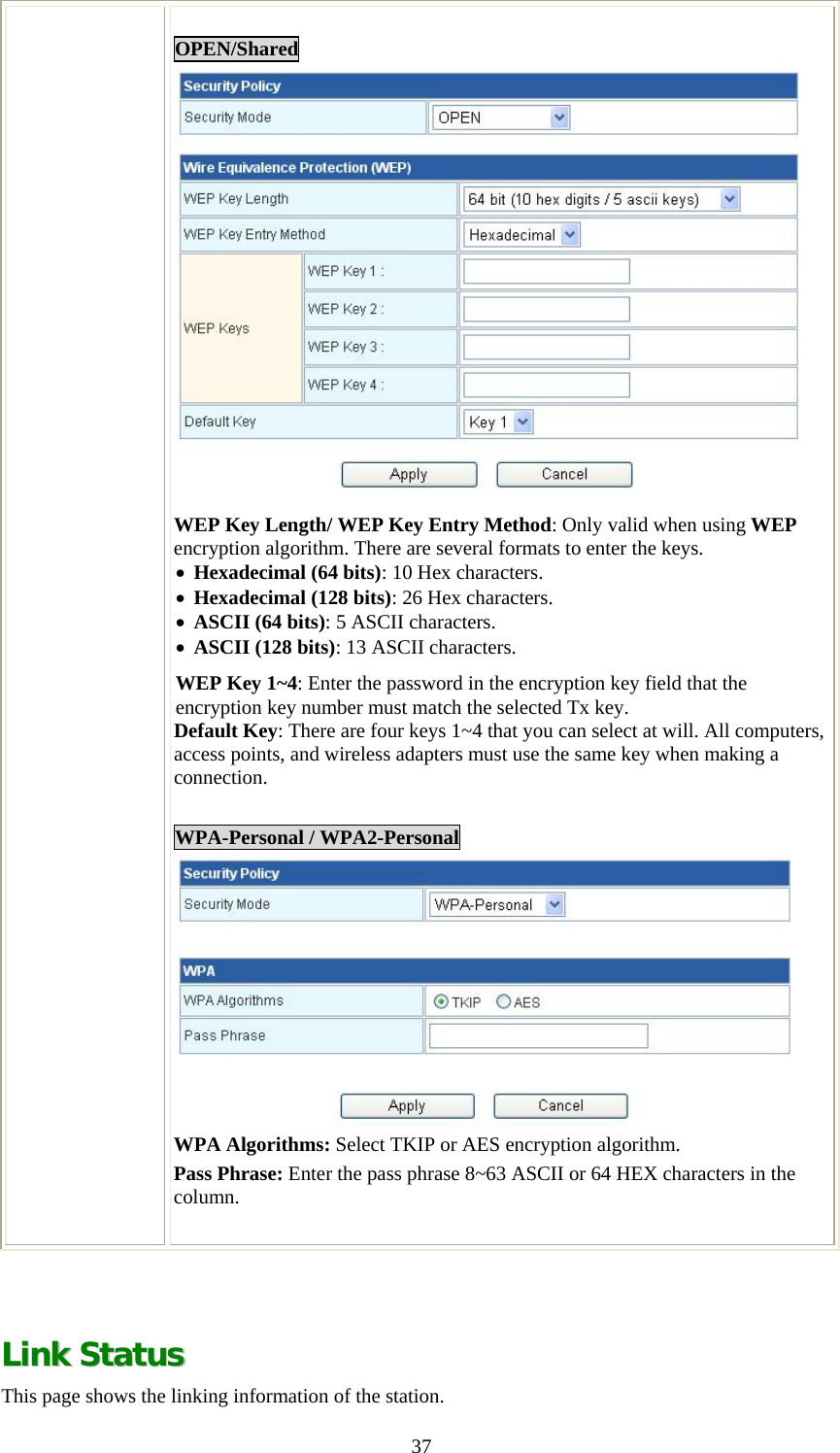   37 OPEN/Shared  WEP Key Length/ WEP Key Entry Method: Only valid when using WEP encryption algorithm. There are several formats to enter the keys.  • Hexadecimal (64 bits): 10 Hex characters. • Hexadecimal (128 bits): 26 Hex characters. • ASCII (64 bits): 5 ASCII characters. • ASCII (128 bits): 13 ASCII characters. WEP Key 1~4: Enter the password in the encryption key field that the encryption key number must match the selected Tx key.  Default Key: There are four keys 1~4 that you can select at will. All computers, access points, and wireless adapters must use the same key when making a connection.  WPA-Personal / WPA2-Personal  WPA Algorithms: Select TKIP or AES encryption algorithm. Pass Phrase: Enter the pass phrase 8~63 ASCII or 64 HEX characters in the column.    LLiinnkk  SSttaattuuss  This page shows the linking information of the station. 