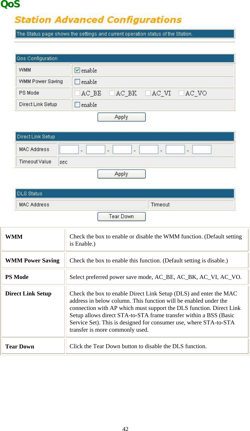   42QQooSS   WMM   Check the box to enable or disable the WMM function. (Default setting is Enable.) WMM Power Saving  Check the box to enable this function. (Default setting is disable.) PS Mode  Select preferred power save mode, AC_BE, AC_BK, AC_VI, AC_VO. Direct Link Setup  Check the box to enable Direct Link Setup (DLS) and enter the MAC address in below column. This function will be enabled under the connection with AP which must support the DLS function. Direct Link Setup allows direct STA-to-STA frame transfer within a BSS (Basic Service Set). This is designed for consumer use, where STA-to-STA transfer is more commonly used.  Tear Down  Click the Tear Down button to disable the DLS function.     