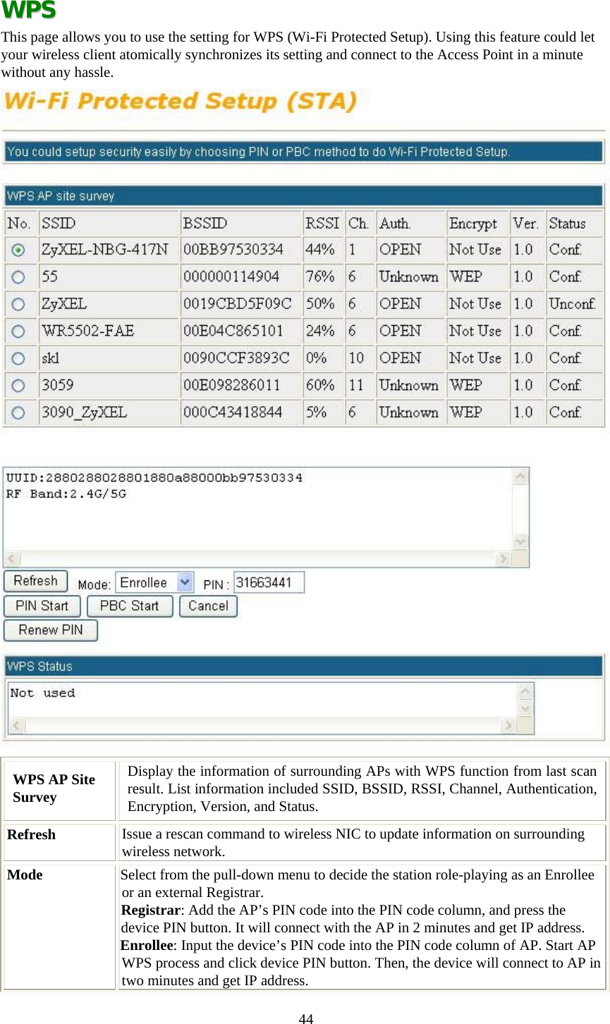  44 WWPPSS  This page allows you to use the setting for WPS (Wi-Fi Protected Setup). Using this feature could let your wireless client atomically synchronizes its setting and connect to the Access Point in a minute without any hassle.  WPS AP Site Survey Display the information of surrounding APs with WPS function from last scan result. List information included SSID, BSSID, RSSI, Channel, Authentication, Encryption, Version, and Status. Refresh  Issue a rescan command to wireless NIC to update information on surrounding wireless network. Mode  Select from the pull-down menu to decide the station role-playing as an Enrollee or an external Registrar. Registrar: Add the AP’s PIN code into the PIN code column, and press the device PIN button. It will connect with the AP in 2 minutes and get IP address.  Enrollee: Input the device’s PIN code into the PIN code column of AP. Start AP WPS process and click device PIN button. Then, the device will connect to AP in two minutes and get IP address. 