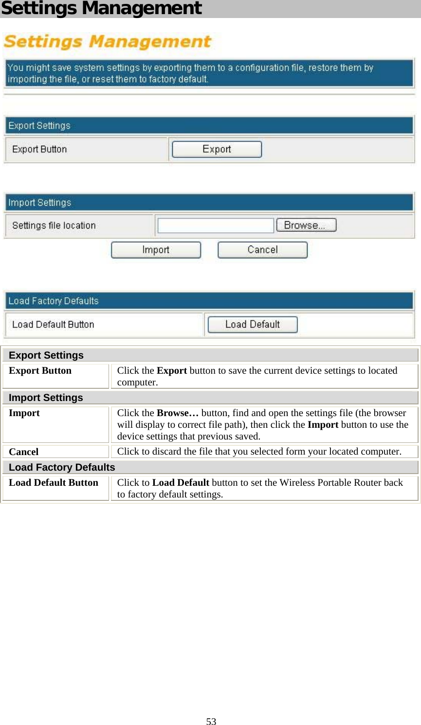   53Settings Management  Export Settings Export Button  Click the Export button to save the current device settings to located computer. Import Settings Import  Click the Browse… button, find and open the settings file (the browser will display to correct file path), then click the Import button to use the device settings that previous saved. Cancel  Click to discard the file that you selected form your located computer. Load Factory Defaults Load Default Button  Click to Load Default button to set the Wireless Portable Router back to factory default settings.  