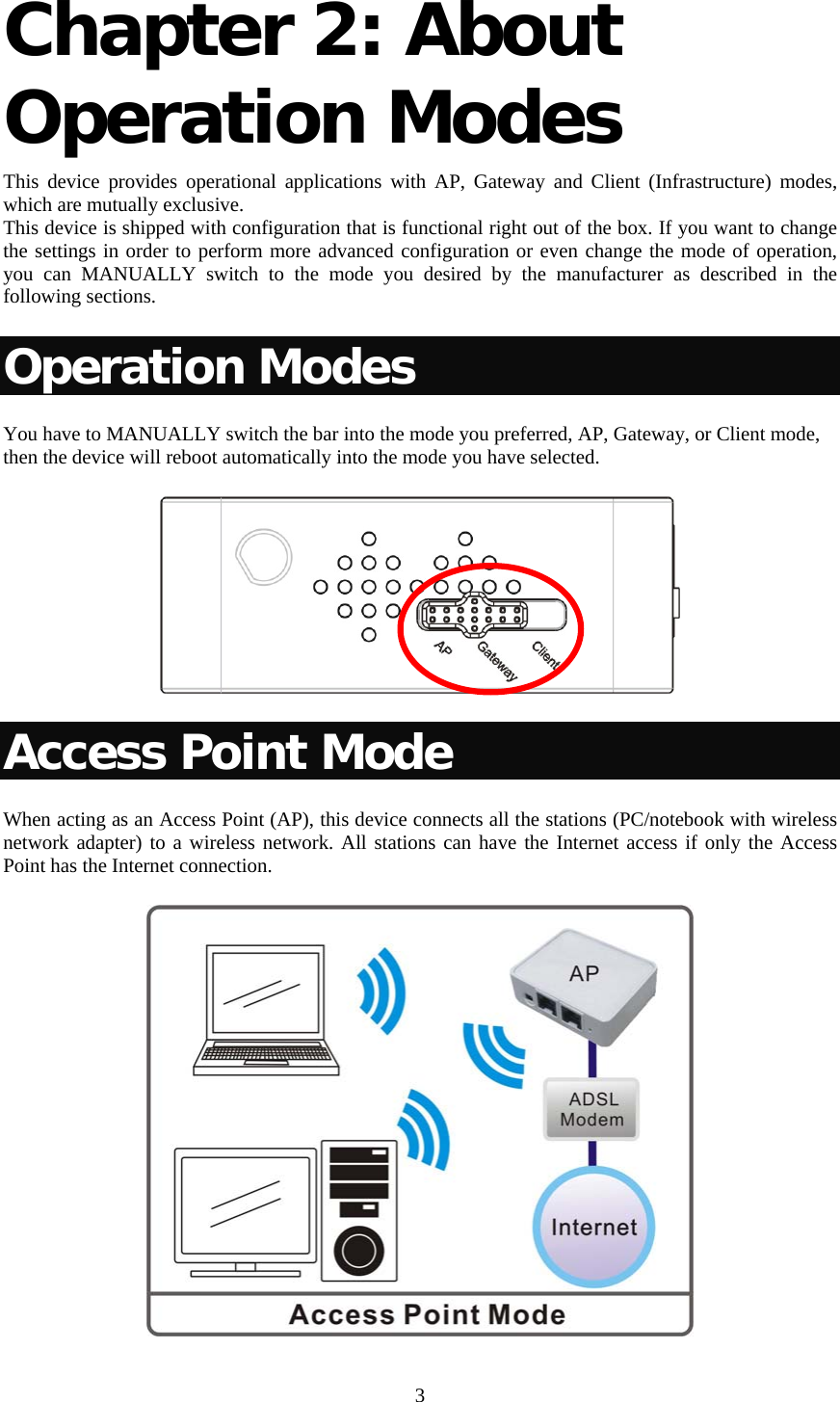   3 Chapter 2: About Operation Modes  This device provides operational applications with AP, Gateway and Client (Infrastructure) modes, which are mutually exclusive.  This device is shipped with configuration that is functional right out of the box. If you want to change the settings in order to perform more advanced configuration or even change the mode of operation, you can MANUALLY switch to the mode you desired by the manufacturer as described in the following sections. Operation Modes You have to MANUALLY switch the bar into the mode you preferred, AP, Gateway, or Client mode, then the device will reboot automatically into the mode you have selected.   Access Point Mode When acting as an Access Point (AP), this device connects all the stations (PC/notebook with wireless network adapter) to a wireless network. All stations can have the Internet access if only the Access Point has the Internet connection.  