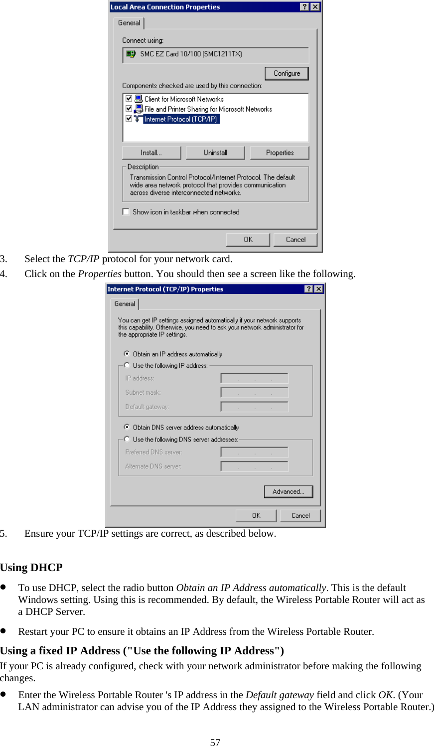   57 3. Select the TCP/IP protocol for your network card. 4. Click on the Properties button. You should then see a screen like the following.  5. Ensure your TCP/IP settings are correct, as described below.  Using DHCP • To use DHCP, select the radio button Obtain an IP Address automatically. This is the default Windows setting. Using this is recommended. By default, the Wireless Portable Router will act as a DHCP Server. • Restart your PC to ensure it obtains an IP Address from the Wireless Portable Router. Using a fixed IP Address (&quot;Use the following IP Address&quot;) If your PC is already configured, check with your network administrator before making the following changes. • Enter the Wireless Portable Router &apos;s IP address in the Default gateway field and click OK. (Your LAN administrator can advise you of the IP Address they assigned to the Wireless Portable Router.) 